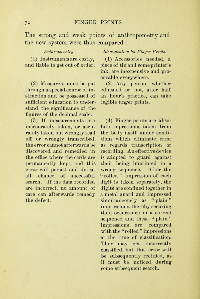 The strong and weak po; the new system were thus Attthropometry. (1) Instruments are costly, and liable to get out of order. (2) Measurers must be put through a special course of in- struction and be possessed of sufficient education to under- stand the significance of the figures of the decimal scale. (3) If measurements are inaccurately taken, or accu- rately taken but wrongly read off or wrongly transcribed, the error cannot afterwards be discovered and remedied in the office where the cards are permanently kept, and this error will persist and defeat all chance of successful search. If the data recorded are incorrect, no amount of care can afterwards remedy the defect. its of anthropometry and ;ompared : IdentifiGation hy Finger Prints. (1) Accessories needed, a piece of tin and some printer's ink, are inexpensive and pro- curable everywhere. (2) Any person, whether educated or not, after half an hour's practice, can take legible finger prints. (3) Finger prints are abso- lute impressions taken from the body itself under condi- tions which eliminate error as regards transcription or recording. An effective device is adopted to guard against their being imprinted in a wrong sequence. After the  rolled  impression of each digit is taken separately, the digits are confined together in a metal guard and impressed simultaneously as  plain impressions, thereby securing their occurrence in a correct sequence, and these  plain  impressions are compared with the rolled  impressions at the time of classification. They may get incorrectly classified, but this error will be subsequently rectified, as it must be noticed during some subsequent search.