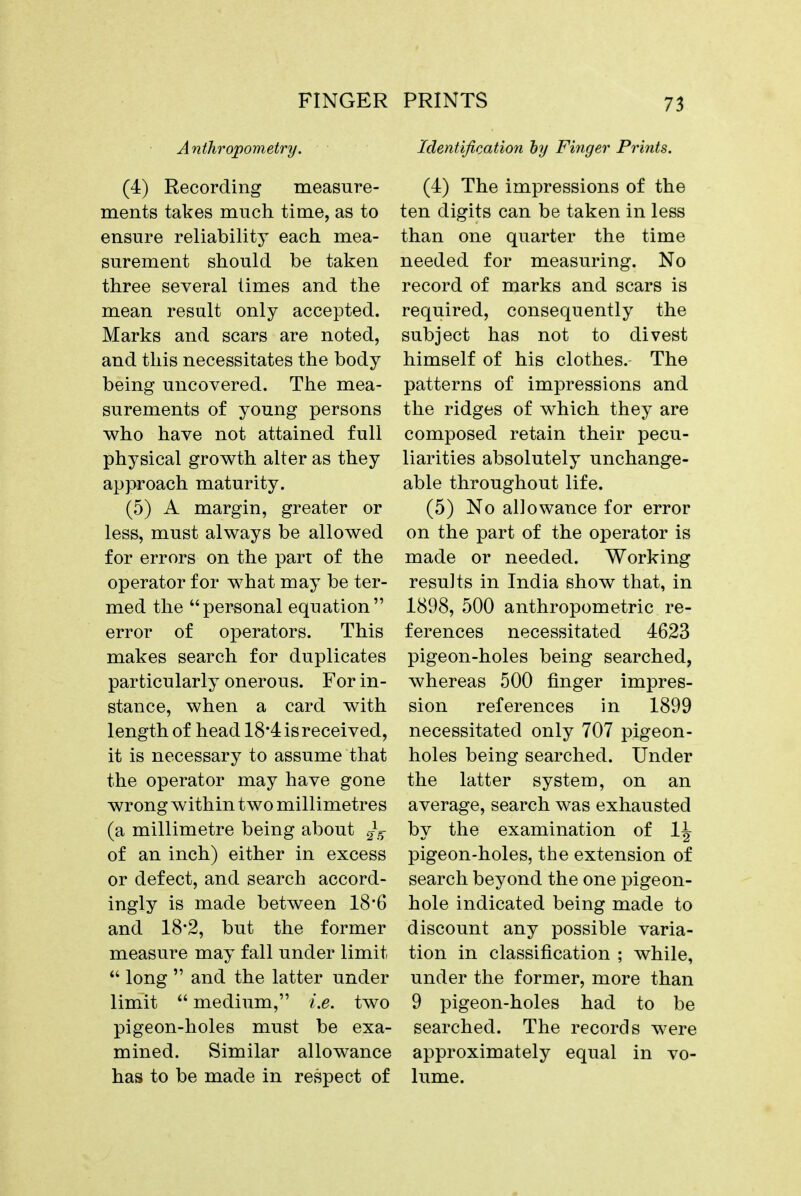 FINGER Anthropometry. (4) Recording measure- ments takes much time, as to ensure reliability each, mea- surement should be taken three several limes and the mean result only accepted. Marks and scars are noted, and this necessitates the body being uncovered. The mea- surements of young persons who have not attained full physical growth alter as they approach maturity. (5) A margin, greater or less, must always be allowed for errors on the part of the operator for what may be ter- med the personal equation error of operators. This makes search for duplicates particularly onerous. For in- stance, when a card with length of head 18*4 is received, it is necessary to assume that the operator may have gone wrong within two millimetres (a millimetre being about of an inch) either in excess or defect, and search accord- ingly is made between 18'6 and 18*2, but the former measure may fall under limit  long  and the latter under limit  medium, i.e. two pigeon-holes must be exa- mined. Similar allowance has to be made in respect of PRINTS 73 Identification by Finger Prints. (4) The impressions of the ten digits can be taken in less than one quarter the time needed for measuring. No record of marks and scars is required, consequently the subject has not to divest himself of his clothes. The patterns of impressions and the ridges of which they are composed retain their pecu- liarities absolutely unchange- able throughout life. (5) No allowance for error on the part of the operator is made or needed. Working results in India show that, in 1898, 500 anthropometric re- ferences necessitated 4623 pigeon-holes being searched, whereas 500 finger impres- sion references in 1899 necessitated only 707 pigeon- holes being searched. Under the latter system, on an average, search was exhausted bv the examination of 14 pigeon-holes, the extension of search beyond the one pigeon- hole indicated being made to discount any possible varia- tion in classification ; while, under the former, more than 9 pigeon-holes had to be searched. The records were approximately equal in vo- lume.