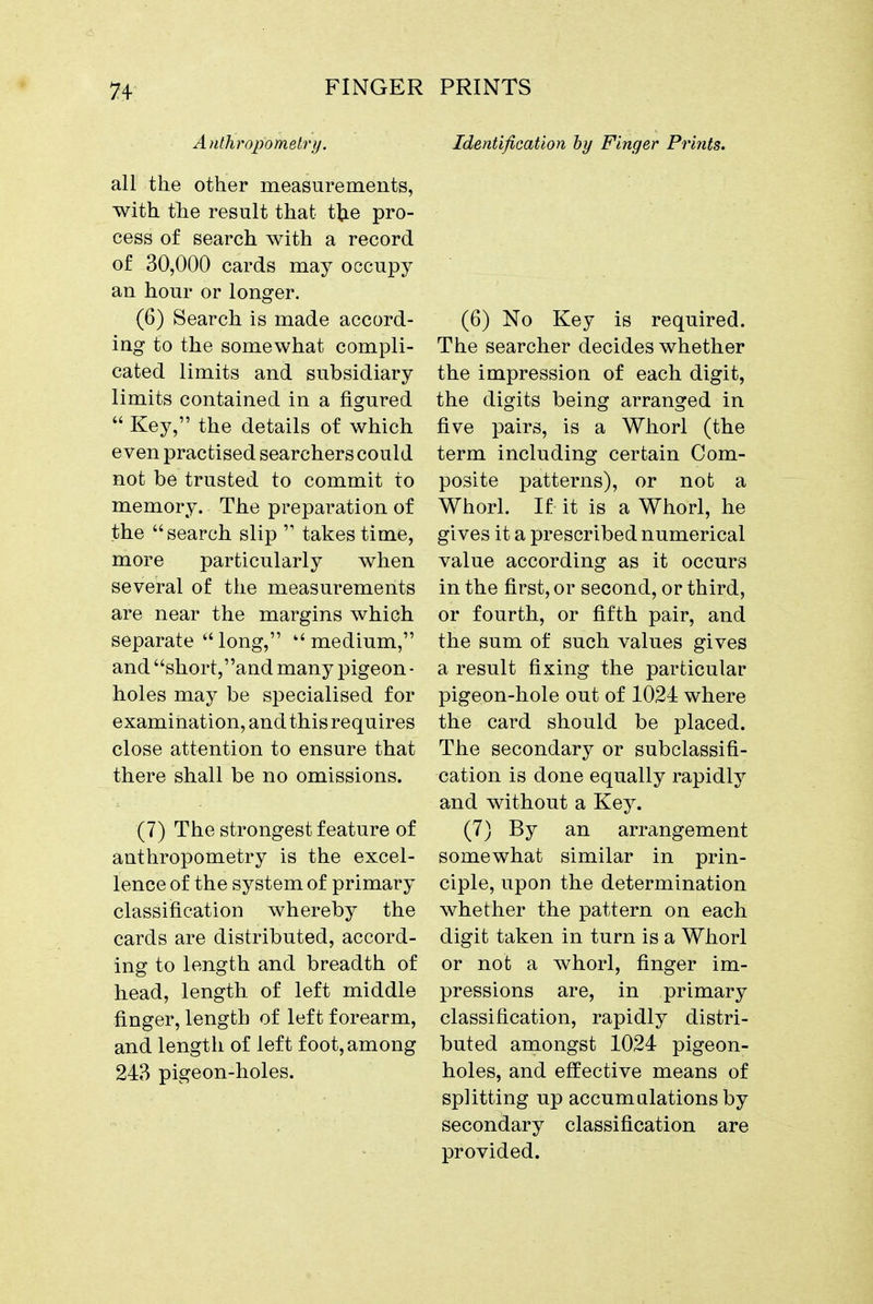 Anthropometry. all the other measurements, with the result that tl;ie pro- cess of search with a record of 30,000 cards may occupy an hour or longer. (6) Search is made accord- ing to the somewhat compli- cated limits and subsidiary limits contained in a figured  Key, the details of which even practised searchers could not be trusted to commit to memory. The preparation of the search slip  takes time, more particularly when several of the measurements are near the margins which separate long, medium, and short,and many pigeon ■ holes may be specialised for examination, and this requires close attention to ensure that there shall be no omissions. (7) The strongest feature of anthropometry is the excel- lence of the system of primary classification whereby the cards are distributed, accord- ing to length and breadth of head, length of left middle finger, length of left forearm, and length of left foot, among 243 pigeon-holes. Identification by Finger Prints. (6) No Key is required. The searcher decides whether the impression of each digit, the digits being arranged in five pairs, is a Whorl (the term including certain Com- posite patterns), or not a Whorl. If it is a Whorl, he gives it a prescribed numerical value according as it occurs in the first, or second, or third, or fourth, or fifth pair, and the sum of such values gives a result fixing the particular pigeon-hole out of 1024 where the card should be placed. The secondary or subclassifi- cation is done equally rapidly and without a Key. (7) By an arrangement somewhat similar in prin- ciple, upon the determination whether the pattern on each digit taken in turn is a Whorl or not a whorl, finger im- pressions are, in primary classification, rapidly distri- buted amongst 1024 pigeon- holes, and effective means of splitting up accumulations by secondary classification are provided.