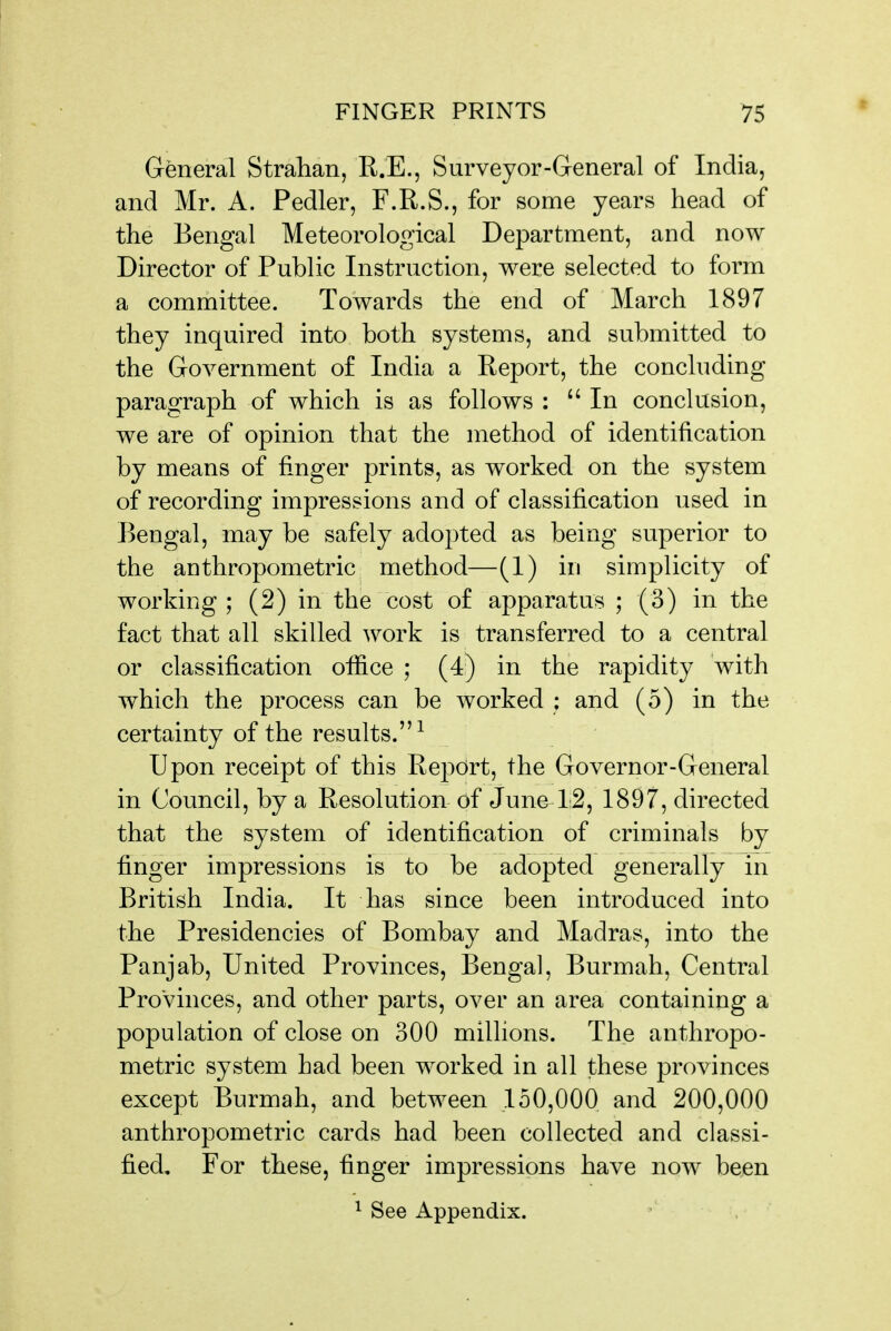 General Strahan, R.E., Surveyor-General of India, and Mr. A. Pedler, F.R.S., for some years head of the Bengal Meteorological Department, and now Director of Public Instruction, were selected to form a committee. Towards the end of March 1897 they inquired into both systems, and submitted to the Government of India a Report, the concluding paragraph of which is as follows : In conclusion, we are of opinion that the method of identification by means of finger prints, as worked on the system of recording impressions and of classification used in Bengal, may be safely adopted as being superior to the anthropometric method—(1) in simplicity of working ; (2) in the cost of apparatus ; (3) in the fact that all skilled work is transferred to a central or classification office ; (4) in the rapidity with which the process can be worked : and (5) in the certainty of the results.^ Upon receipt of this Rej^cirt, the Governor-General in Council, by a Resolution of June^IS, 1897, directed that the system of identification of criminals by finger impressions is to be adopted generally in British India. It has since been introduced into the Presidencies of Bombay and Madras, into the Panjab, United Provinces, Bengal, Burmah, Central Provinces, and other parts, over an area containing a population of close on 300 millions. The anthropo- metric system had been worked in all these provinces except Burmah, and between 150,000, and 200,000 anthropometric cards had been collected and classi- fied. For these, finger impressions have now been ^ See Appendix.