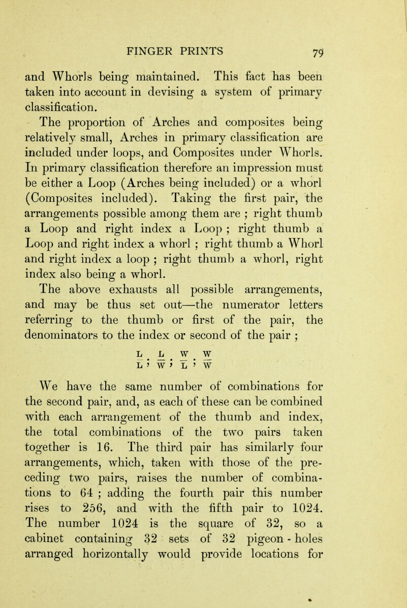 and Whorls being maintained. This fact has been taken into account in devising a system of primary classification. The proportion of Arches and composites being relatively small, Arches in primary classification are included under loops, and Composites under Whorls. In primary classification therefore an impression must be either a Loop (Arches being included) or a whorl (Composites included). Taking the first pair, the arrangements possible among them are ; right thumb a Loop and right index a Loop ; right thumb a Loo]3 and right index a whorl ; right thumb a Whorl and right index a loop ; right thumb a whorl, right index also being a whorl. The above exhausts all possible arrangements, and may be thus set out—the numerator letters referring to the thumb or first of the pair, the denominators to the index or second of the pair ; L L w w L > W L ' W We have the same number of combinations for the second pair, and, as each of these can be combined with each arrangement of the thumb and index, the total combinations of the two pairs taken together is 16. The third pair has similarly four arrangements, which, taken with those of the pre- ceding two pairs, raises the number of combina- tions to 64 ; adding the fourth pair this number rises to 256, and with the fifth pair to 1024. The number 1024 is the square of 32, so a cabinet containing 32 sets of 32 pigeon - holes arranged horizontally would provide locations for