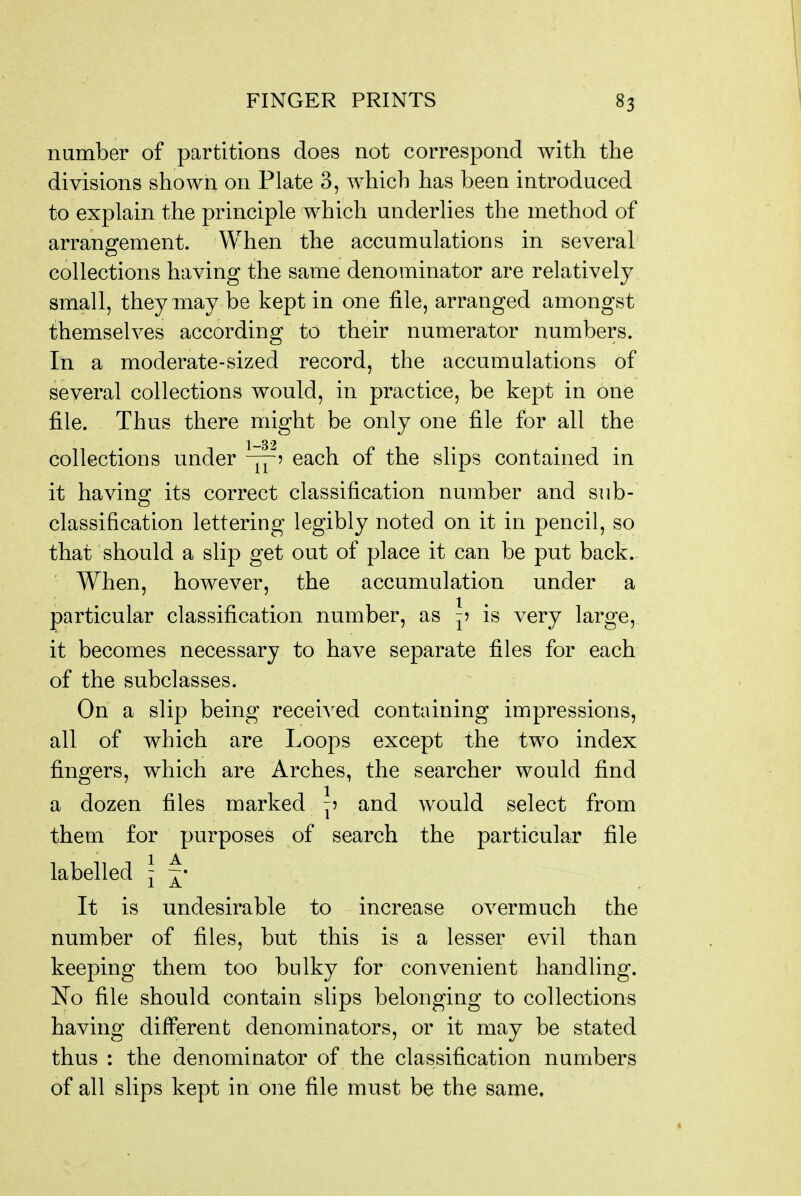 number of partitions does not correspond with the divisions shown on Plate 3, which has been introduced to explain the principle which underlies the method of arrangement. When the accumulations in several collections having the same denominator are relatively small, they may be kept in one file, arranged amongst themselves according to their numerator numbers. In a moderate-sized record, the accumulations of several collections would, in practice, be kept in one file. Thus there might be only one file for all the collections under ^5 each of the slips contained in it having its correct classification number and sub- classification lettering legibly noted on it in pencil, so that should a slip get out of place it can be put back. When, however, the accumulation under a particular classification number, as -? is very large, it becomes necessary to have separate files for each of the subclasses. On a slip being recei^^ed containing impressions, all of which are Loops except the two index fingers, which are Arches, the searcher would find a dozen files marked and would select from them for purposes of search the particular file labelled \ It is undesirable to increase overmuch the number of files, but this is a lesser evil than keeping them too bulky for convenient handling. No file should contain slips belonging to collections having different denominators, or it may be stated thus : the denominator of the classification numbers of all slips kept in one file must be the same.