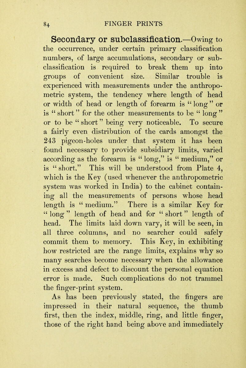 Secondary or subclassiflcation—Owing to the occurrence, under certain primary classification numbers, of large accumulations, secondary or sub- classification is required to break them up into groups of convenient size. Similar trouble is experienced with measurements under the anthropo- metric system, the tendency where length of head or width of head or length of forearm is long or is  short for the other measurements to be  long  or to be  short being very noticeable. To secure a fairly even distribution of the cards amongst the 243 pigeon-holes under that system it has been found necessary to provide subsidiary limits, varied according as the forearm is  long, is  medium, or is  short. This will be understood from Plate 4, which is the Key (used whenever the anthropometric system was worked in India) to the cabinet contain- ing all the measurements of persons whose head length is  medium. There is a similar Key for  long  length of head and for  short length of head. The limits laid down vary, it will be seen, in all three columns, and no searcher could safely commit them to memory. This Key, in exhibiting how restricted are the range limits, explains why so many searches become necessary when the allowance in excess and defect to discount the personal equation error is made. Such complications do not trammel the finger-print system. As has been previously stated, the fingers are impressed in their natural sequence, the thumb first, then the index, middle, ring, and little finger, those of the right hand being above and immediately