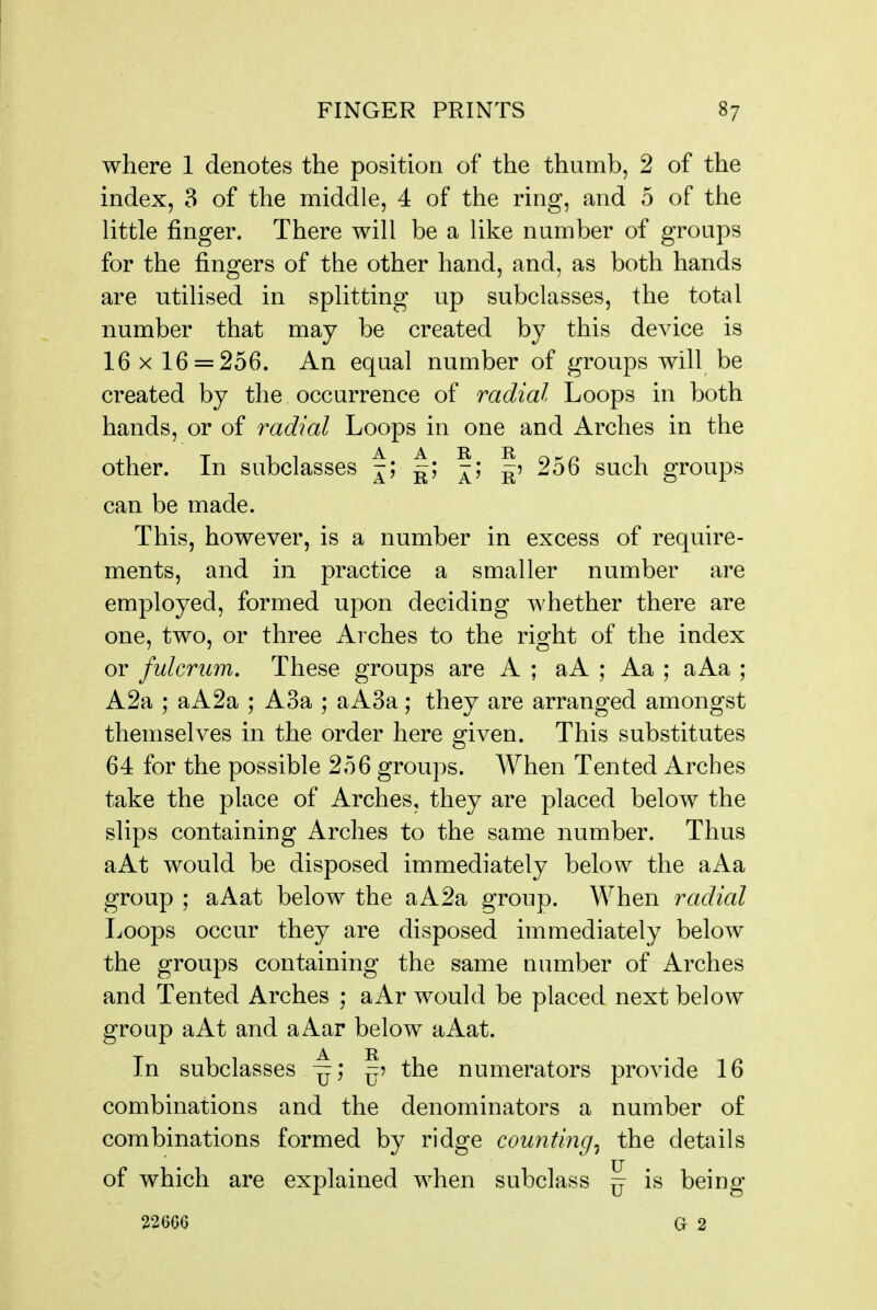 where 1 denotes the position of the thumb, 2 of the index, 3 of the middle, 4 of the ring, and 5 of the little finger. There will be a like number of groups for the fingers of the other hand, and, as both hands are utilised in splitting up subclasses, the total number that may be created by this device is 16 X 16 = 256. An equal number of groups will be created by the occurrence of radial Loops in both hands, or of radial Loops in one and Arches in the other. In subclasses |; ^; ^; I? 256 such groups can be made. This, however, is a number in excess of require- ments, and in practice a smaller number are employed, formed upon deciding whether there are one, two, or three Arches to the right of the index or fulcrum. These groups are A ; aA ; Aa ; aAa ; A2a ; aA2a ; A3a ; aA3a; they are arranged amongst themselves in the order here given. This substitutes 64 for the possible 256 groups. When Tented Arches take the place of Arches, they are placed below the slips containing Arches to the same number. Thus aAt would be disposed immediately below the aAa group ; aAat below the aA2a group. When radial Loops occur they are disposed immediately below the groups containing the same number of Arches and Tented Arches ; aAr would be placed next below group aAt and aAar below aAat. In subclasses —; ^5 the numerators provide 16 combinations and the denominators a number of combinations formed by ridge counting^ the details of which are explained when subclass ^ is being 226G6 G 2