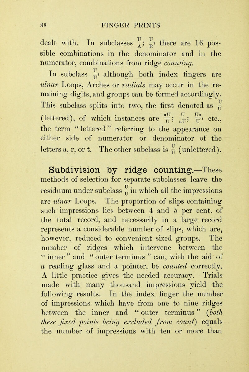 dealt with. In subclasses ^; ^5 there are 16 pos- sible combinations in the denominator and in the numerator, combinations from ridge counting. In subclass ^5 although both index fingers are ulnar Loops, Arches or radials may occur in the re- maining digits, and groups can be formed accordingly. This subclass splits into two, the first denoted as ^ (lettered), of which instances are -^5 etc., the term lettered referring to the appearance on either side of numerator or denominator of the letters a, r, or t. The other subclass is ^ (unlettered). Subdivision by ridge counting—These methods of selection for separate subclasses leave the residuum under subclass ^ in which all the impressions are ulnar Loops. The proportion of slips containing such impressions lies between 4 and 5 per cent, of the total record, and necessarily in a large record represents a considerable number of slips, which are, however, reduced to convenient sized groups. The number of ridges which intervene between the  inner  and  outer terminus  can, with the aid of a reading glass and a pointer, be counted correctly. A little practice gives the needed accuracy. Trials made with many thousand impressions yield the following results. In the index finger the number of impressions which have from one to nine ridges between the inner and outer terminus  {both these fixed points being excluded from count) equals the number of impressions with ten or more than