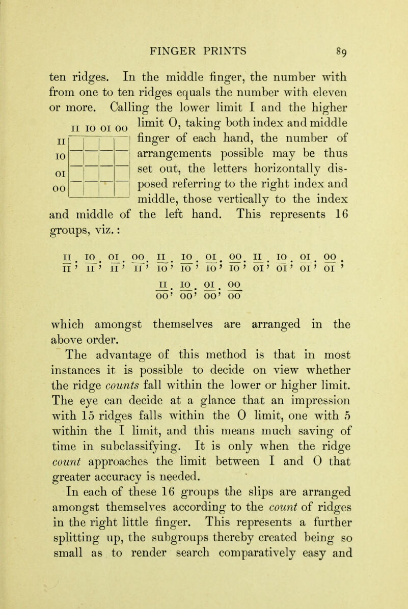 II 10 01 00 II 10 01 00 ten ridges. In the middle finger, the number with from one to ten ridges equals the number with eleven or more. Calling the lower limit I and the higher limit 0, taking both index and middle finger of each hand, the number of arrangements possible may be thus set out, the letters horizontally dis- posed referring to the right index and middle, those vertically to the index and middle of the left hand. This represents 16 groups, viz.: 10 01 00 n . 10^. qi. 00. 11^. 10. 01. 00, II. ii' II ' II' II' 10 ' To' 10 ' 10 ' 01' 01' 01' 01 ' II. 10. 01. oo_ 00' 00' 00' 00 which amongst themselves are arranged in the above order. The advantage of this method is that in most instances it is possible to decide on view whether the ridge counts fall within the lower or higher limit. The eye can decide at a glance that an impression with 15 ridges falls within the 0 limit, one with 5 within the I limit, and this means much saving of time in subclassifying. It is only when the ridge count approaches the limit between I and 0 that greater accuracy is needed. In each of these 16 groups the slips are arranged amongst themselves according to the count of ridges in the right little finger. This represents a further splitting up, the subgroups thereby created being so small as to render search comparatively easy and