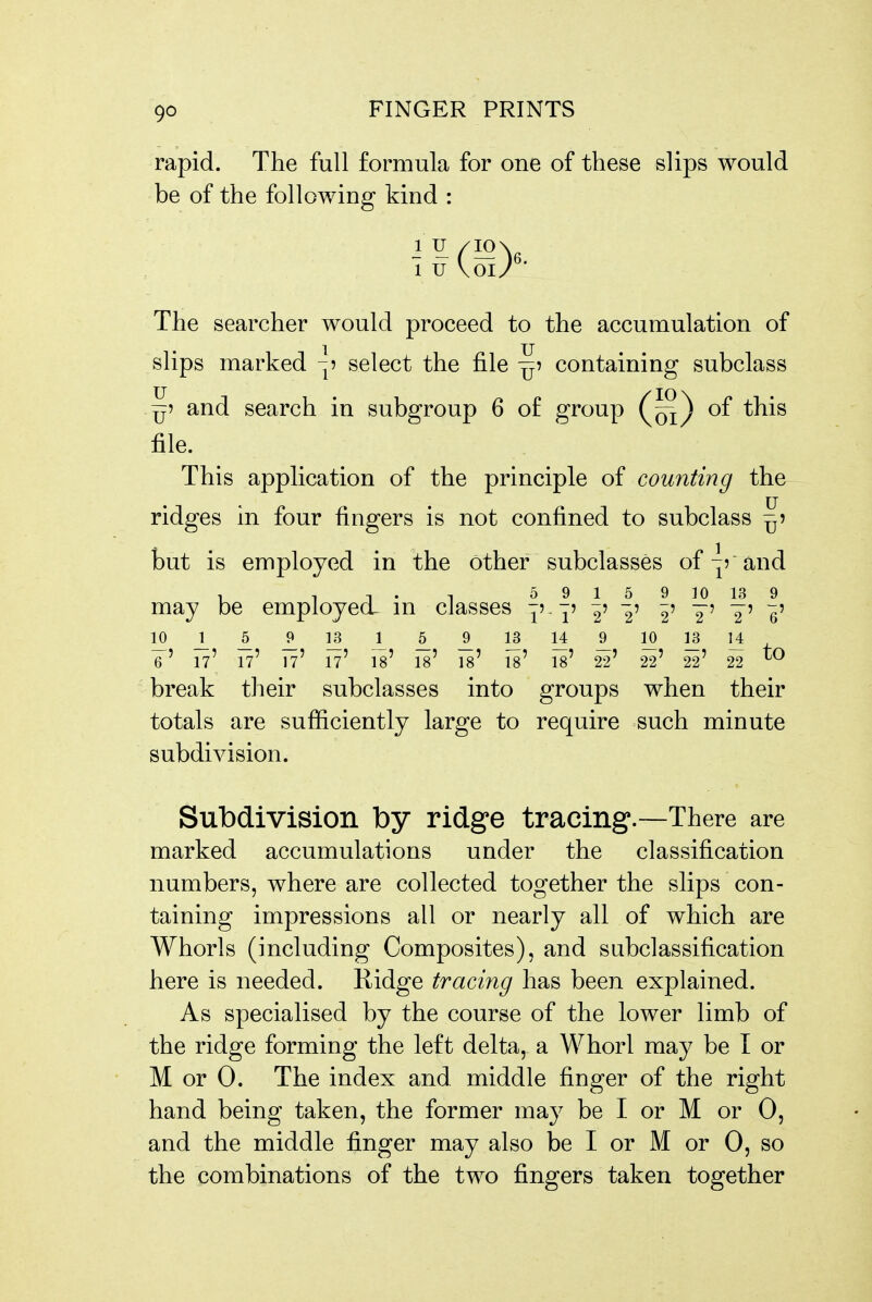 rapid. The full formula for one of these slips would be of the following kind : 1 u Vol/ The searcher would proceed to the accumulation of slips marked ^? select the file ^5 containing subclass ^5 and search in subgroup 6 of group of this file. This application of the principle of counting the ridges in four fingers is not confined to subclass ^5 but is employed in the other subclasses of and 1 , T . T 5 9 1 5 9 10 13 9 may be employed^ m classes y' 1' 2' 2' 2' 2' ¥' e' e' 17' 17' 17' 17' is' 18' is' is' is' 22' 22' 22' 22 break their subclasses into groups when their totals are sufficiently large to require such minute subdivision. Subdivision by ridge tracing.—There are marked accumulations under the classification numbers, where are collected together the slips con- taining impressions all or nearly all of which are Whorls (including Composites), and subclassification here is needed. Kidge tracing has been explained. As specialised by the course of the lower limb of the ridge forming the left delta, a Whorl may be I or M or 0. The index and middle finger of the right hand being taken, the former may be I or M or 0, and the middle finger may also be I or M or 0, so the combinations of the two fingers taken together