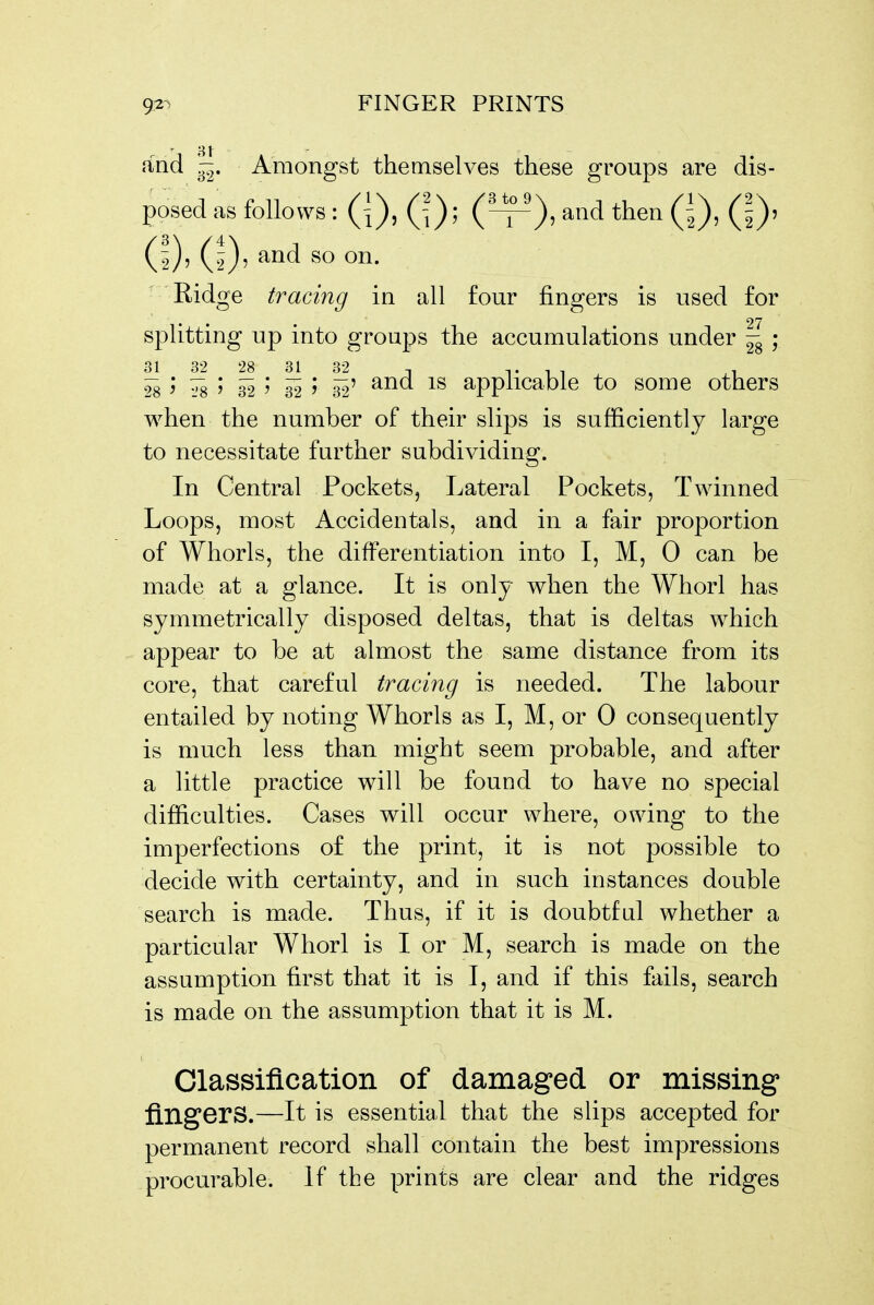 and -. Amongst themselves these groups are dis- posed as follows : (|), Qy, (^-j-^), and then (^^^, (2)' (D' Ridge tracing in all four fingers is used for • • 27 splitting up into groups the accumulations under - ; 31 32 28 31 32 T t i i i 28 ^ ^ ' 32 ' 32 5 32' applicable to some others when the number of their slips is sufficiently large to necessitate further subdividing. In Central Pockets, Lateral Pockets, Twinned Loops, most Accidentals, and in a fair proportion of Whorls, the differentiation into I, M, 0 can be made at a glance. It is only when the Whorl has symmetrically disposed deltas, that is deltas which appear to be at almost the same distance from its core, that careful tracing is needed. The labour entailed by noting Whorls as I, M, or 0 consequently is much less than might seem probable, and after a little practice will be found to have no special difficulties. Cases will occur where, owing to the imperfections of the print, it is not possible to decide with certainty, and in such instances double search is made. Thus, if it is doubtful whether a particular Whorl is I or M, search is made on the assumption first that it is I, and if this fails, search is made on the assumption that it is M. Classification of damaged or missing fingers.—It is essential that the slips accepted for permanent record shall contain the best impressions procurable. If the prints are clear and the ridges