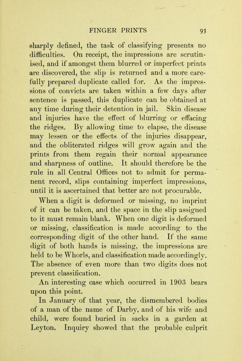 sharply defined, the task of classifying presents no difficulties. On receipt, the impressions are scrutin- ised, and if amongst them blurred or imperfect prints are discovered, the slip is returned and a more care- fully prepared duplicate called for. As the impres- sions of convicts are taken within a few days after sentence is passed, this duplicate can be obtained at any time during their detention in jail. Skin disease and injuries have the effect of blurring or effacing the ridges. By allowing time to elapse, the disease may lessen or the effects of the injuries disappear, and the obliterated ridges will grow again and the prints from them regain their normal appearance and sharpness of outline. It should therefore be the rule in all Central Offices not to admit for perma- nent record, slips containing imperfect impressions, until it is ascertained that better are not procurable. When a digit is deformed or missing, no imprint of it can be taken, and the space in the slip assigned to it must remain blank. When one digit is deformed or missing, classification is made according to the corresponding digit of the other hand. If the same digit of both hands is missing, the impressions are held to be Whorls, and classification made accordingly. The absence of even more than two digits does not prevent classification. An interesting case which occurred in 1903 bears upon this point. In January of that year, the dismembered bodies of a man of the name of Darby, and of his wife and child, were found buried in sacks in a garden at Leyton. Inquiry showed that the probable culprit