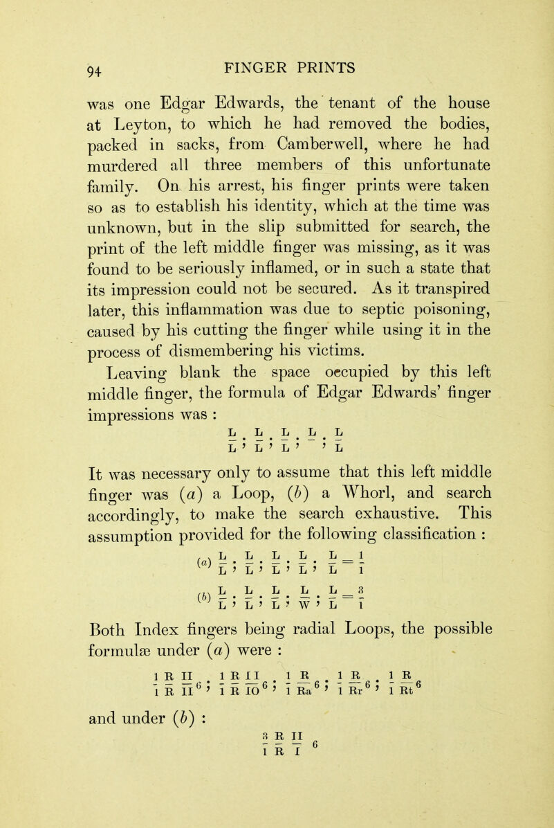 was one Edgar Edwards, the tenant of the house at Leyton, to which he had removed the bodies, packed in sacks, from Camberwell, where he had murdered all three members of this unfortunate family. On his arrest, his finger prints were taken so as to establish his identity, which at the time was unknown, but in the slip submitted for search, the print of the left middle finger was missing, as it was found to be seriously inflamed, or in such a state that its impression could not be secured. As it transpired later, this inflammation was due to septic poisoning, caused by his cutting the finger while using it in the process of dismembering his victims. Leaving blank the space occupied by this left middle finger, the formula of Edgar Edwards' finger impressions was : L ^ L L L L L ' L ^ L ' ' L It was necessary only to assume that this left middle finger was {a) a Loop, (b) a Whorl, and search accordingly, to make the search exhaustive. This assumption provided for the following classification : , , L L L L L 1 L'L'L'L'L 1 L L L L L 3 (o) — • — • — • — . _ = _ Both Index fingers being radial Loops, the possible formulae under (a) were : IRII .iR£i .1^ .iJl , I ^ 1 R 11^ ^ i R 10^ ' 1 Ra^ ' 1 Rr^ ' 1 Rt ^ and under {b) : 8 R II