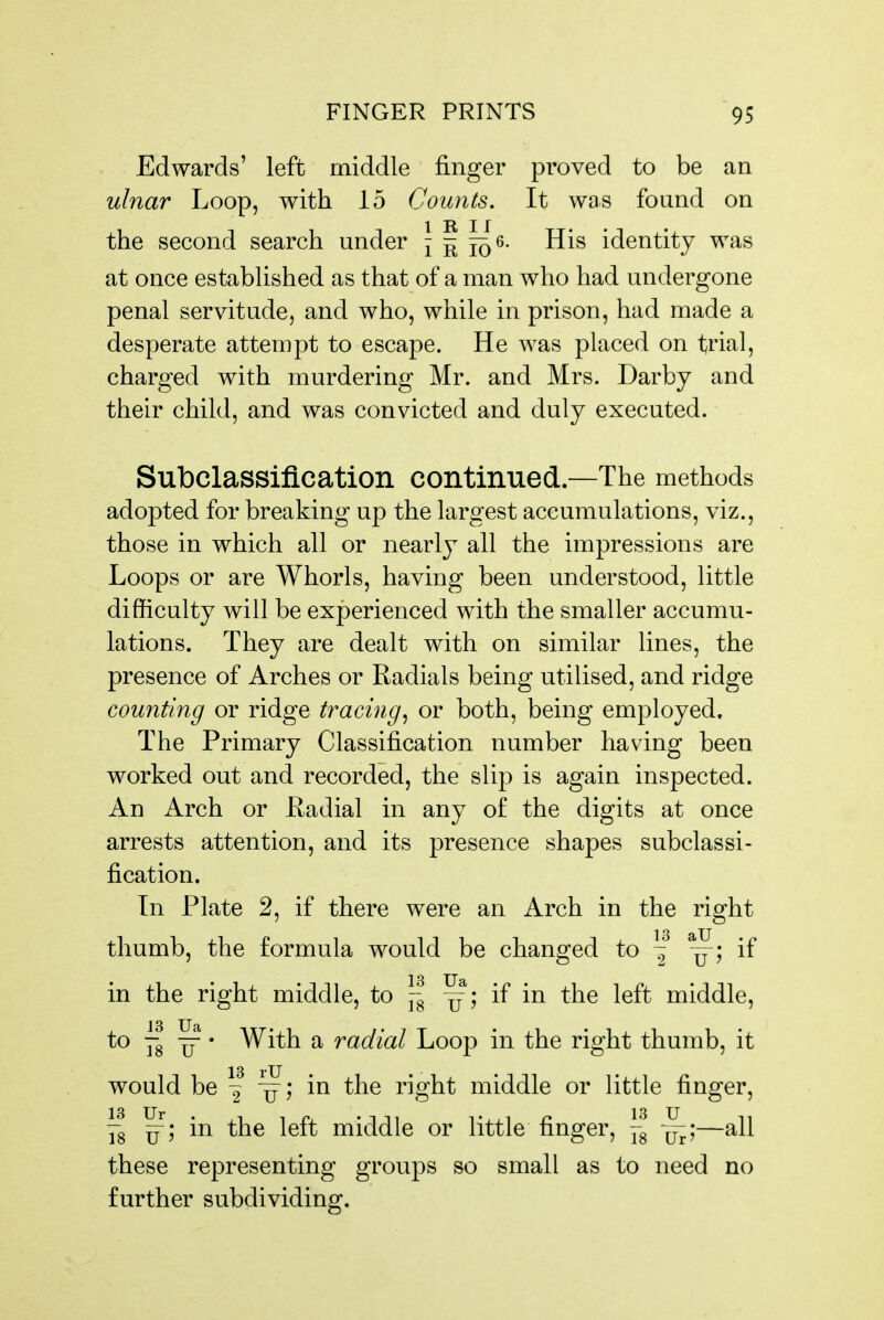 Edwards' left middle finger proved to be an ulnar Loop, with 15 Counts. It was found on the second search under J f f^s. His identity was at once established as that of a man who had undergone penal servitude, and who, while in prison, had made a desperate attempt to escape. He was placed on trial, charged with murdering Mr. and Mrs. Darby and their child, and was convicted and duly executed. Subclassification continued.—The methods adopted for breaking up the largest accumulations, viz., those in which all or nearly all the impressions are Loops or are Whorls, having been understood, little difficulty will be experienced with the smaller accumu- lations. They are dealt with on similar lines, the presence of Arches or Radials being utilised, and ridge counting or ridge ti^acing^ or both, being employed. The Primary Classification number having been worked out and recorded, the slip is again inspected. An Arch or Eadial in any of the digits at once arrests attention, and its presence shapes subclassi- fication. In Plate 2, if there were an Arch in the right thumb, the formula would be changed to ~ if in the right middle, to }-g ~; if in the left middle, to ~^ ^ • With a radial Loop in the right thumb, it would be ^ in the right middle or little finger, Yg in the left middle or little finger, |-g —all these representing groups so small as to need no further subdividing.