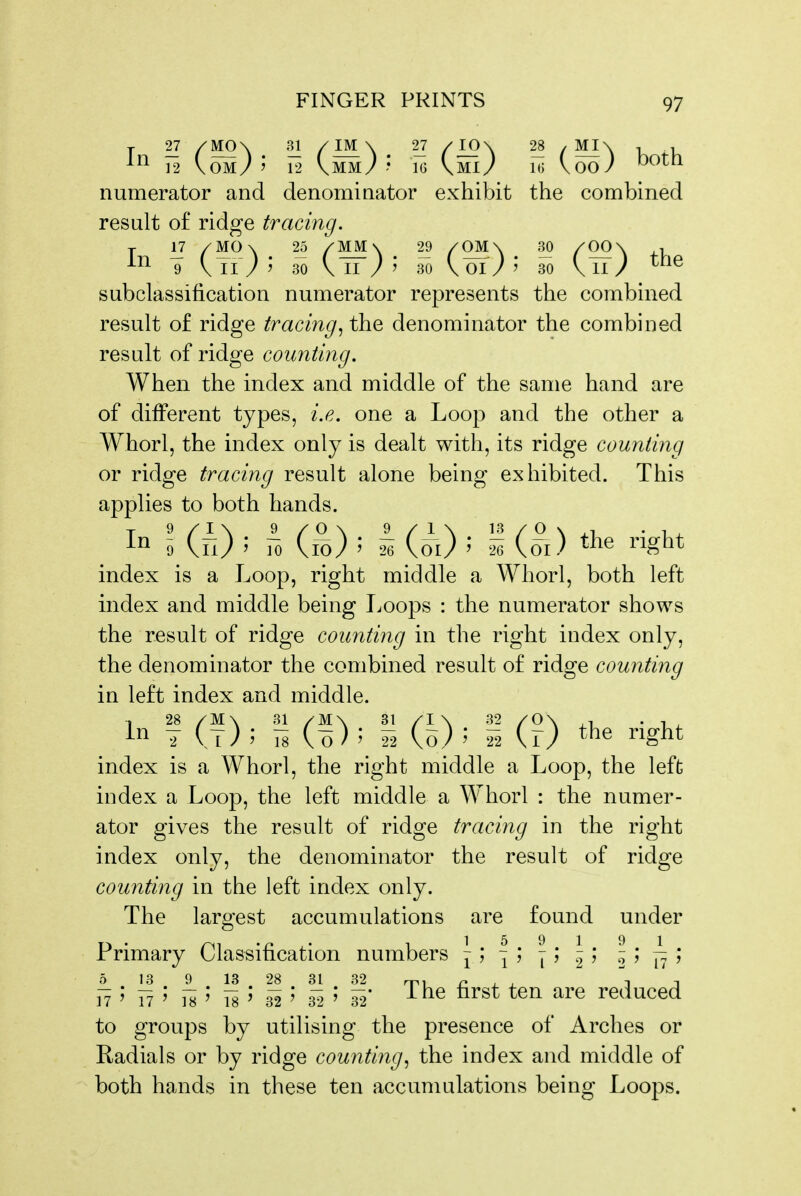 ]2 \OM/j 12 VMM/ .* IG \MI/ 1(5 \ 00 / ^Olh numerator and denominator exhibit the combined result of ridge tracing. -^^^ 9 V II / ' 30 \ II / ' 30 \ 01 / ? 30 \ 11 / ^^^^ subclassification numerator represents the combined result of ridge tracing^ the denominator the combined result of ridge counting. When the index and middle of the same hand are of different types, i.e. one a Loop and the other a Whorl, the index only is dealt with, its ridge counting or ridge tracing result alone being exhibited. This applies to both hands. In 0 (fi) J fo (i^) ; h (o\) i i^igb^ index is a Loop, right middle a Whorl, both left index and middle being Troops : the numerator shows the result of ridge counting in the right index only, the denominator the combined result of ridge counting in left index and middle. In f (t) ; fs (^) 5 S (h)' i (r) ^ig^t index is a Whorl, the right middle a Loop, the left index a Loop, the left middle a Whorl : the numer- ator gives the result of ridge tracing in the right index only, the denominator the result of ridge counting in the left index only. The largest accumulations are found under Primary Classification numbers \ y ~i y \ j I y 2 ' ' 17' 17' 18' 18' 32' 3'?' 32* ursL Lcn are reuuceci to groups by utilising the presence of Arches or Radials or by ridge counting, the index and middle of both hands in these ten accumulations being Loops.
