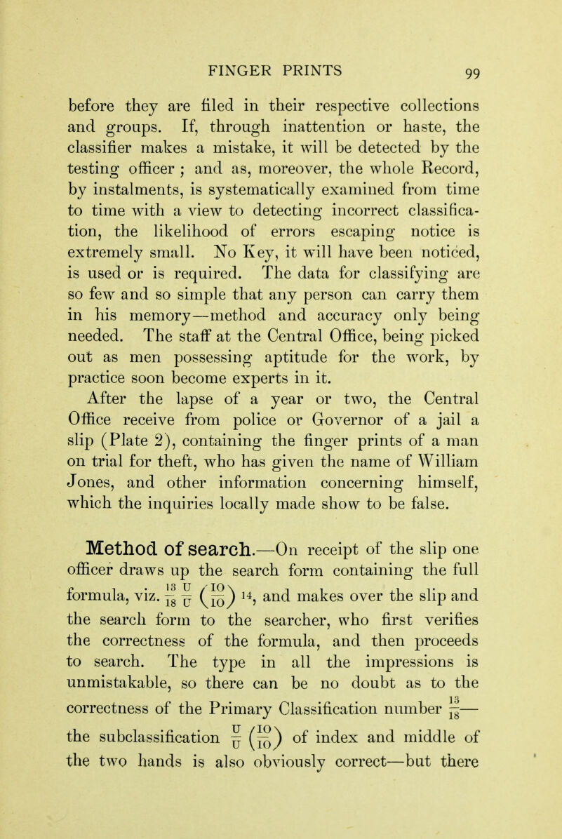 before they are filed in their respective collections and groups. If, through inattention or haste, the classifier makes a mistake, it will be detected by the testing officer ; and as, moreover, the whole Record, by instalments, is systematically examined from time to time with a view to detecting incorrect classifica- tion, the likelihood of errors escaping notice is extremely small. No Key, it will have been noticed, is used or is required. The data for classifying are so few and so simple that any person can carry them in his memory—method and accuracy only being needed. The staff at the Central Office, being picked out as men possessing aptitude for the work, by practice soon become experts in it. After the lapse of a year or two, the Central Office receive from police or Governor of a jail a slip (Plate 2), containing the finger prints of a man on trial for theft, who has given the name of William Jones, and other information concerning himself, which the inquiries locally made show to be false. Method of search.—On receipt of the slip one officer draws up the search form containing the full formula, viz. — makes over the slip and the search form to the searcher, who first verifies the correctness of the formula, and then proceeds to search. The type in all the impressions is unmistakable, so there can be no doubt as to the correctness of the Primary Classification number ||— the subclassification ^ ^ of index and middle of the two hands is also obviously correct—but there