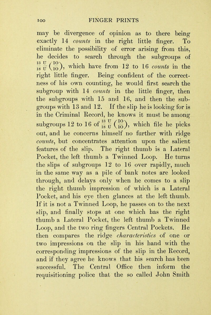 may be divergence of opinion as to there being exactly 14 counts in the right little finger. To eliminate the possibility of error arising from this, he decides to search through the subgroups of which have from 12 to 16 counts in the right little finger. Being confident of the correct- ness of his own counting, he would first search the subgroup with 14 counts in the little finger, then the subgroups with 15 and 16, and then the sub- groups with 13 and 12. If the slip he is looking for is in the Criminal Record, he knows it must be among subgroups 12tol6of~|^(^^^, which file he picks out, and he concerns himself no further with ridge counts^ but concentrates attention upon the salient features of the slip. The right thumb is a Lateral Pocket, the left thumb a Twinned Loop. He turns the slips of subgroups 12 to 16 over rapidly, much in the same way as a pile of bank notes are looked through, and delays only when he comes to a slip the right thumb impression of which is a Lateral Pocket, and his eye then glances at the left thumb. If it is not a Twinned Loop, he passes on to the next slip, and finally stops at one which has the right thumb a Lateral Pocket, the left thumb a Twinned Loop, and the two ring fingers Central Pockets. He then compares the ridge characteristics of one or two impressions on the slip in his hand with the corresponding impressions of the slip in the Record, and if they agree he knows that his search has been successful. The Central Ofiice then inform the requisitioning police that the so called John Smith