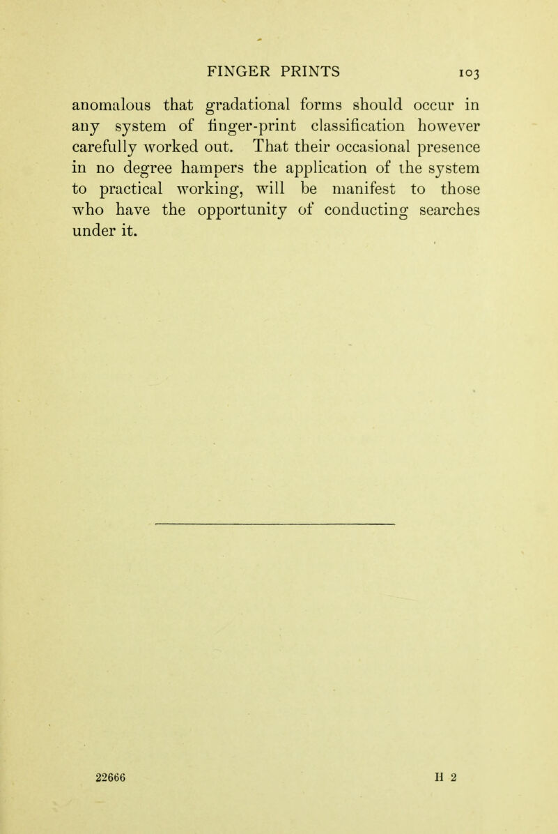 anomalous that gradational forms should occur in any system of Unger-print classification however carefully worked out. That their occasional presence in no degree hampers the application of the system to practical working, will be manifest to those who have the opportunity of conducting searches under it. 22666 H 2