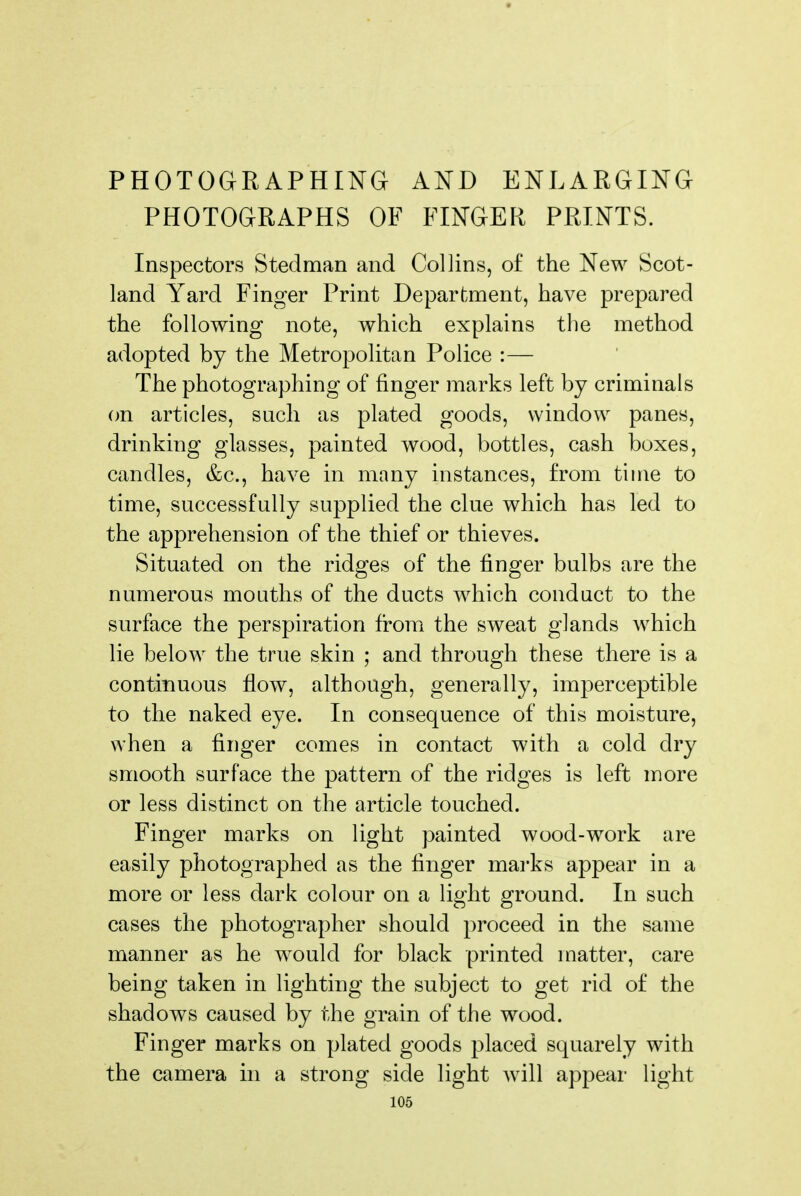 PHOTOGRAPHING AND ENLARGING PHOTOGRAPHS OF FINGER PRINTS. InspectorvS Stedman and Collins, of the New Scot- land Yard Finger Print Department, have prepared the following note, which explains the method adopted by the Metropolitan Police :— The photographing of finger marks left by criminals on articles, such as plated goods, window panes, drinking glasses, painted wood, bottles, cash boxes, candles, &c., have in many instances, from time to time, successfully supplied the clue which has led to the apprehension of the thief or thieves. Situated on the ridges of the finger bulbs are the numerous mouths of the ducts which conduct to the surface the perspiration from the sweat glands which lie below the true skin ; and through these there is a continuous flow, although, generally, imperceptible to the naked eye. In consequence of this moisture, when a finger comes in contact with a cold dry smooth surface the pattern of the ridges is left more or less distinct on the article touched. Finger marks on light painted wood-work are easily photographed as the finger mai-ks appear in a more or less dark colour on a light ground. In such cases the photographer should proceed in the same manner as he would for black printed matter, care being taken in lighting the subject to get rid of the shadows caused by the grain of the wood. Finger marks on plated goods placed squarely with the camera in a strong side light will appear light