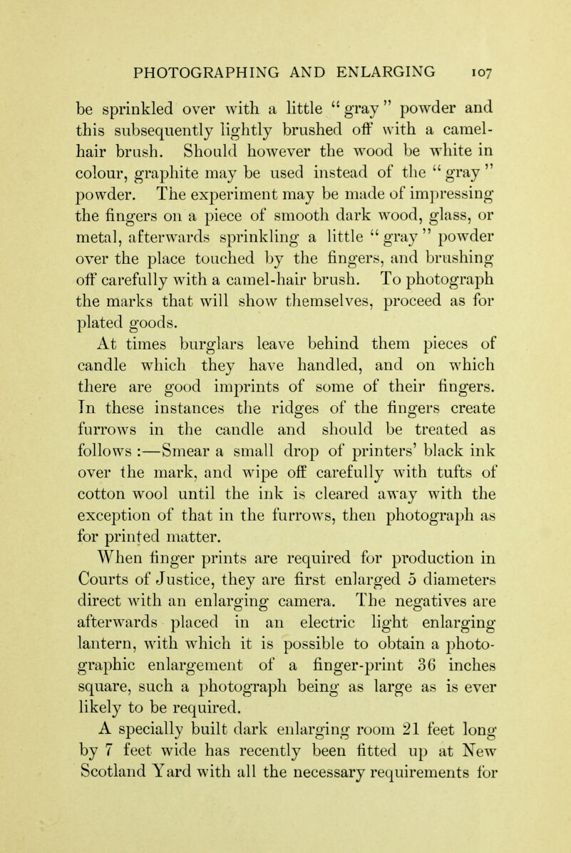 be sprinkled over with a little  gray  powder and this subsequently lightly brushed off with a camel- hair brush. Should however the wood be white in colour, graphite may be used instead of the  gray  powder. The ex]Deriment may be made of impressing the fingers on a piece of smooth dark wood, glass, or metal, afterw\ards sprinkling a Httle gray powder over the place touched by the fingers, and brushing oiF carefully with a camel-hair brush. To photograph the marks that will show themselves, proceed as for plated goods. At times burglars leave behind them pieces of candle which they have handled, and on which there are good imprints of some of their fingers. In these instances the ridges of the fingers create furrows in the candle and should be treated as follows :—Smear a small drop of printers' black ink over the mark, and wipe off carefully with tufts of cotton wool until the ink is cleared away with the exception of that in the furrows, then photograph as for printed matter. When finger prints are required for production in Courts of Justice, they are first enlarged 5 diameters direct with an enlarging camera. The negatives are afterwards placed in an electric light enlarging lantern, with which it is possible to obtain a photo- graphic enlargement of a finger-print 36 inches square, such a photograph being as large as is ever likely to be required. A specially built dark enlarging room 21 feet long by 7 feet wide has recently been fitted up at New Scotland Yard with all the necessary requirements for