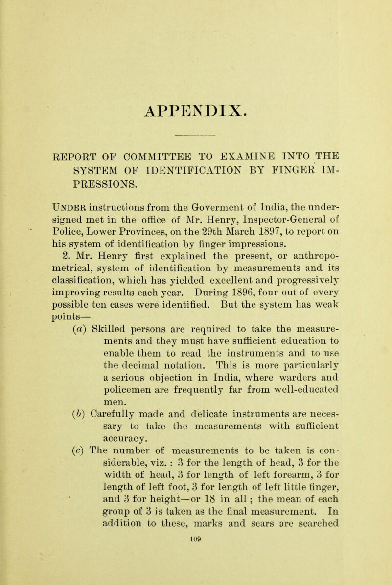 APPENDIX. REPORT OF COMMITTEE TO EXAMINE INTO THE SYSTEM OF IDENTIFICATION BY FINGER IM- PRESSIONS. Under instructions from the Goverment of India, the under- signed met in the office of Mr. Henry, Inspector-General of Police, Lower Provinces, on the 29th March 1897, to report on his system of identification by finger impressions. 2. Mr. Henrj^ first explained the present, or anthropo- metrical, system of identification by measurements and its classification, which has yielded excellent and progressively improving results each year. During 1896, four out of every possible ten cases were identified. But the system has weak points— (a) Skilled persons are required to take the measure- ments and they must have suJBBcient education to enable them to read the instruments and to use the decimal notation. This is more particularlj^ a serious objection in India, where warders and policemen are frequently far from well-educated men. {b) Carefully made and delicate instruments are neces- sary to take the measurements with sufficient accuracy. (6') The number of measurements to be taken is con- siderable, viz. : 3 for the length of head, 3 for the width of head, 3 for length of left forearm, 3 for length of left foot, 3 for length of left little finger, and 3 for height—or 18 in all ; the mean of each group of 3 is taken as the final measurement. In addition to these, marks and scars are searched