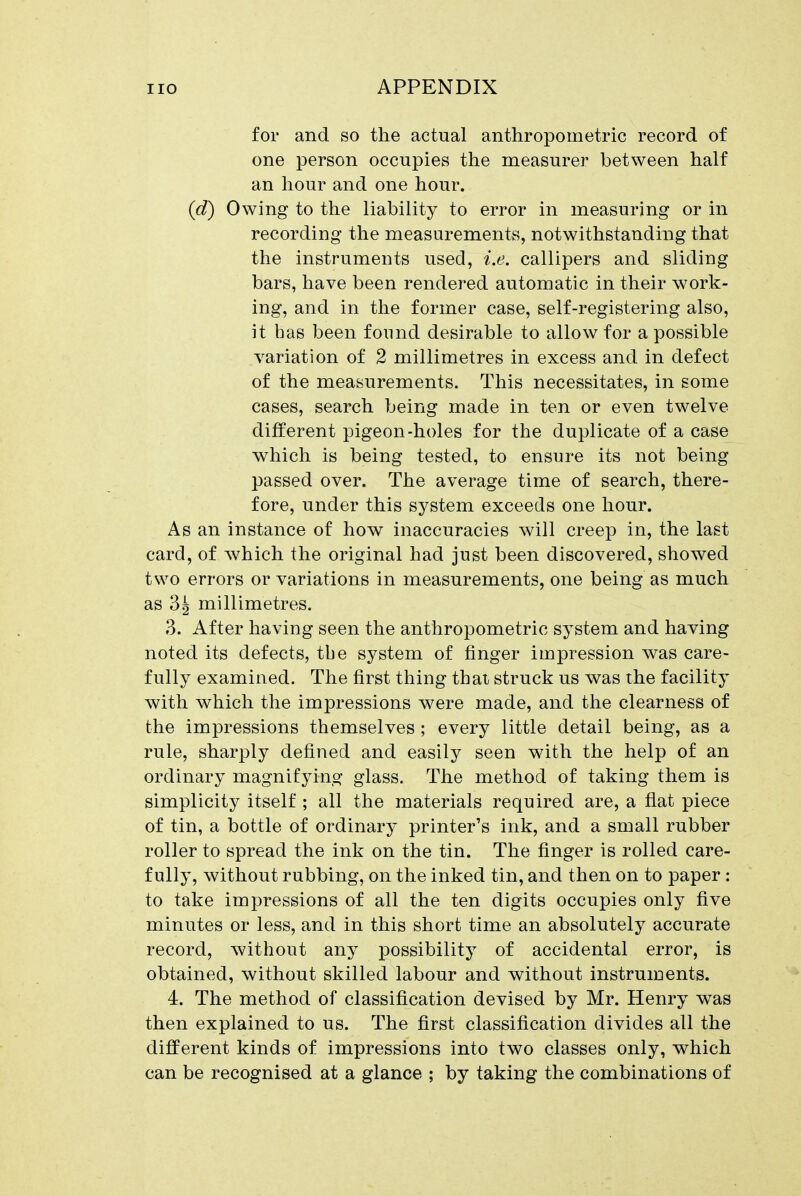 for and so the actual anthropometric record of one person occupies the measurer between half an hour and one hour. (d) Owing to the liability to error in measuring or in recording the measurements, notwithstanding that the instruments used, i.e. callipers and sliding bars, have been rendered automatic in their work- ing, and in the former case, self-registering also, it has been found desirable to allow for a possible variation of 2 millimetres in excess and in defect of the measurements. This necessitates, in some cases, search being made in ten or even twelve different pigeon-holes for the duplicate of a case which is being tested, to ensure its not being passed over. The average time of search, there- fore, under this system exceeds one hour. As an instance of how inaccuracies will creep in, the last card, of which the original had just been discovered, showed two errors or variations in measurements, one being as much as 3g millimetres. 3. After having seen the anthropometric system and having noted its defects, tbe system of finger impression was care- fully examined. The first thing thai struck us was the facility with which the impressions were made, and the clearness of the impressions themselves ; every little detail being, as a rule, sharply defined and easily seen with the help of an ordinary magnifying glass. The method of taking them is simplicity itself ; all the materials required are, a flat piece of tin, a bottle of ordinary printer's ink, and a small rubber roller to spread the ink on the tin. The finger is rolled care- fully, without rubbing, on the inked tin, and then on to paper : to take impressions of all the ten digits occupies only five minutes or less, and in this short time an absolutely accurate record, without any possibility of accidental error, is obtained, without skilled labour and without instruments. 4. The method of classification devised by Mr. Henry was then explained to us. The first classification divides all the different kinds of impressions into two classes only, which can be recognised at a glance ; by taking the combinations of