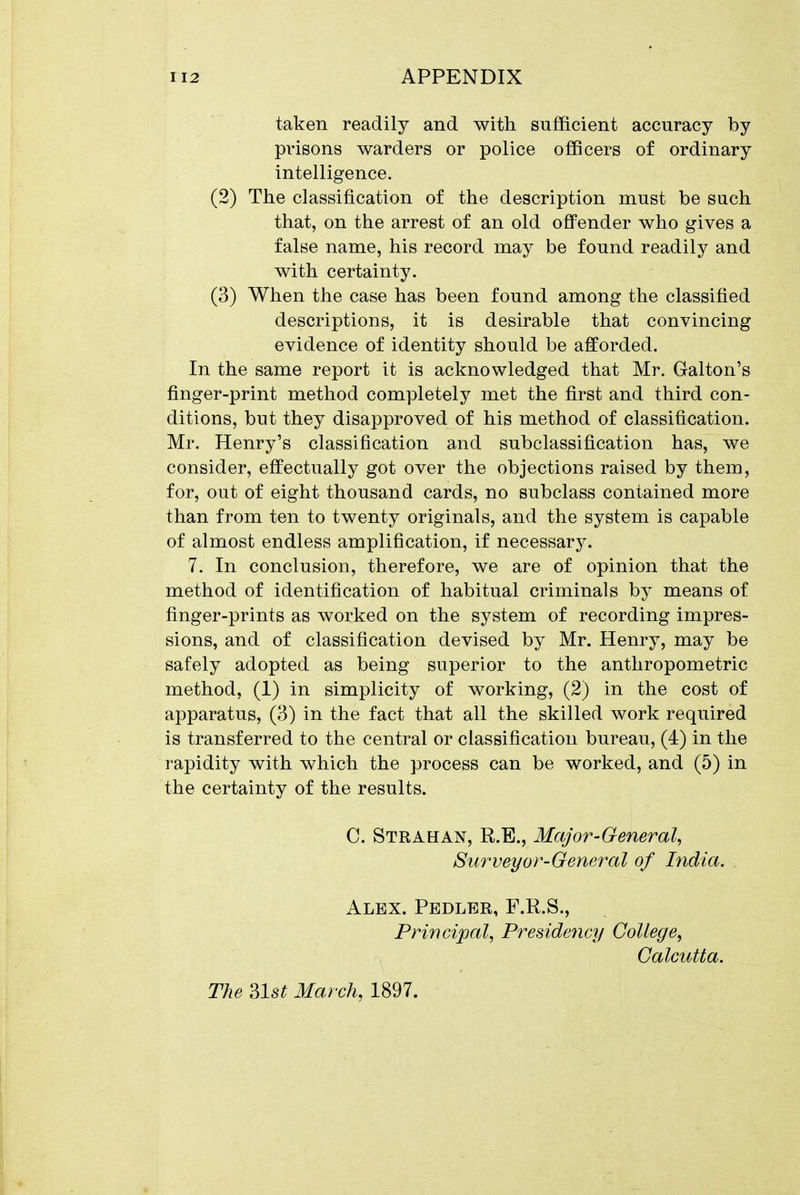 taken readily and with sufficient accuracy by prisons warders or police officers of ordinary intelligence. (2) The classification of the description must be such that, on the arrest of an old oflPender who gives a false name, his record may be found readily and with certainty. (3) When the case has been found among the classified descriptions, it is desirable that convincing evidence of identity should be afforded. In the same report it is acknowledged that Mr. Galton's finger-print method completely met the first and third con- ditions, but they disapproved of his method of classification. Mr. Henry's classification and subclassification has, we consider, effectually got over the objections raised by them, for, out of eight thousand cards, no subclass contained more than from ten to twenty originals, and the system is capable of almost endless amplification, if necessary. 7. In conclusion, therefore, we are of opinion that the method of identification of habitual criminals by means of finger-prints as worked on the system of recording impres- sions, and of classification devised by Mr. Henry, may be safely adopted as being superior to the anthropometric method, (1) in simplicity of working, (2) in the cost of apparatus, (3) in the fact that all the skilled work required is transferred to the central or classification bureau, (4) in the rapidity with which the process can be worked, and (5) in the certainty of the results. 0. Strahan, R.E., Major-General^ Surveyor-General of India. Alex. Pedler, F.R.S., Princi2Jal, Presidency College, Calcutta. The ?>lst March, 1897.