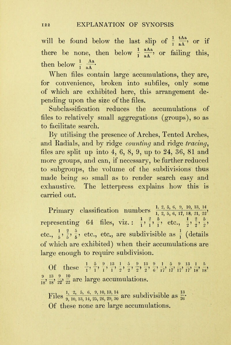 will be found below the last slip of \ or if there be none, then below j ^5 or faihng this, then below ^ When files contain large accumulations, they are, for convenience, broken into subfiles, only some of which are exhibited here, this arrangement de- pending upon the size of the files. Subclassification reduces the accumulations of files to relatively small aggregations (groups), so as to facilitate search. By utilising the presence of Arches, Tented Arches, and Radials, and by ridge counting and ridge tracing^ files are split up into 4, 6, 8, 9, up to 24, 36, 81 and more groups, and can, if necessary, be further reduced to subgroups, the volume of the subdivisions thus made being so small as to render search easy and exhaustive. The letterpress explains how this is carried out. Primary classification numbers 2 5' 6 17 Is' 21' 22' representing 64 files, viz. : ^' p etc., ^5 ^? ^5 etc., ^5 r5 ^? etc., etc., are subdivisible as j (details of which are exhibited) when their accumulations are large enough to require subdivision. ^„ , 1 5 9 13 1 5 9 13 9 ] 5 9 13 1 5 Of these T'7'T'T'i'¥'¥'I' g'F?'n'T?'n'ilM' 9 13 9^ 10 Is' is' 22' 22 are large accumulations. I^'i^es 9; 10,13^ 1!; 25,11] 30 are subdivisible as |- Of these none are large accumulations.