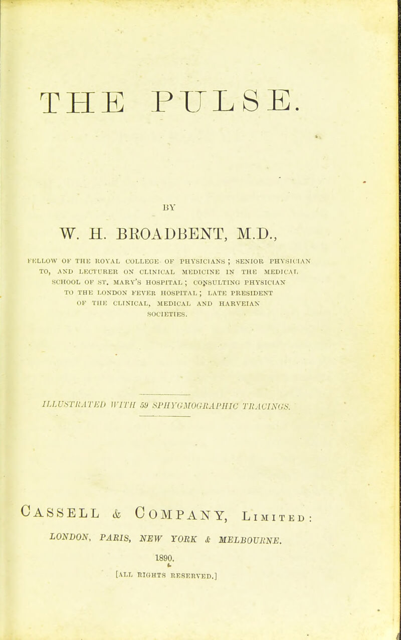 THE PULSE. BY W. H. BROADBENT, M.D., b'KLLOW OF THE ROYAL COLLEGE OF PHYSICIANS J SENIOR PHYSICIAN TO, AND LECTURER ON CLINICAL MEDICINE IN THE MEDICAL SCHOOL OF ST. MARY'S HOSPITAL; CONSULTING PHYSICIAN TO THE LONDON FEVER HOSPITAL J LATE PRESIDENT OF THE CLINICAL, MEDICAL AND HARVEIAN SOCIETIES. ILLUSTRATED WITH 50 SPHYGMOGRAPHIO TRACINGS. Cassell & Company, limite LONDON, PARIS, NEW YORK A MELBOURNE. 1890. u [ALL RIGHTS RESERVED.]