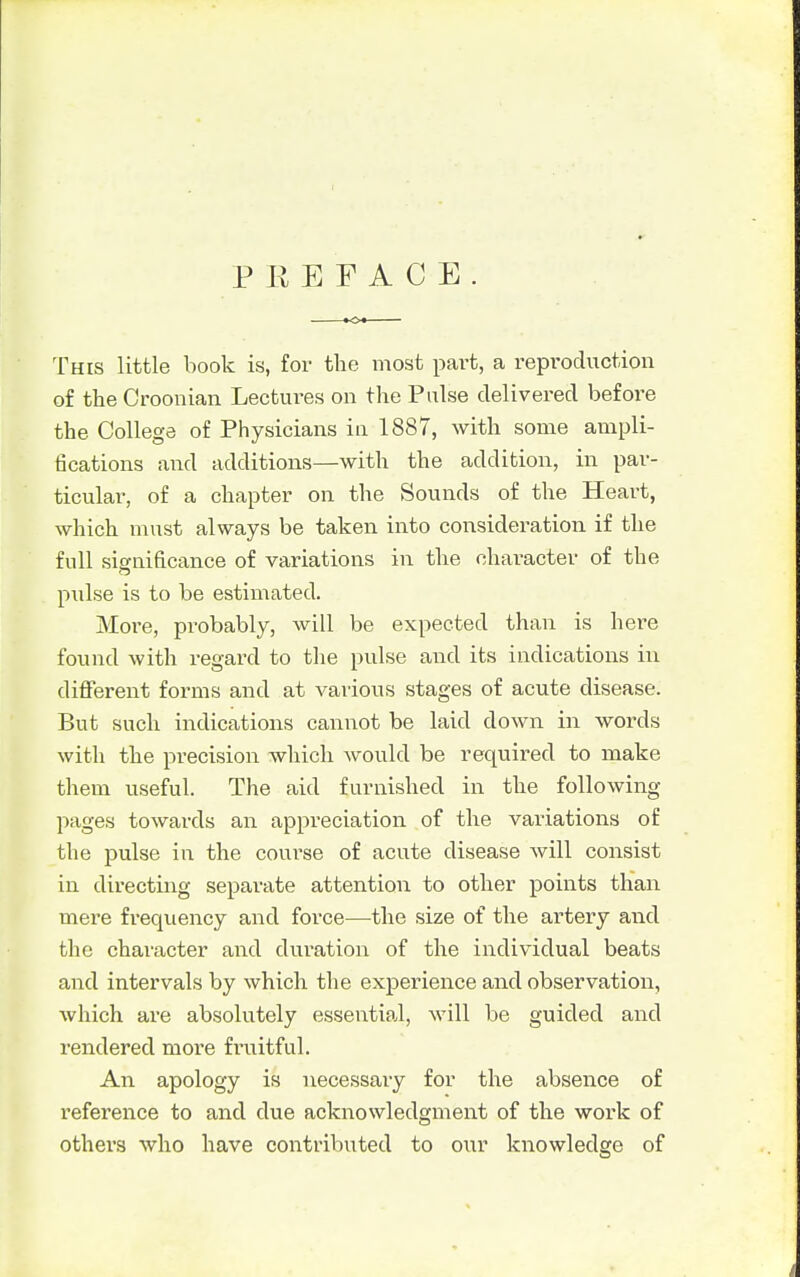 PREFACE This little book is, for the most part, a reproduction of the Croonian Lectm^es on the Pulse delivered before the College of Physicians in 1887, with some ampli- fications and additions—with the addition, in par- ticular, of a chapter on the Sounds of the Heart, which must always be taken into consideration if the full significance of variations in the chai-acter of the pulse is to be estimated. More, probably, will be expected than is here found with regard to the pulse and its indications in different forms and at various stages of acute disease. But such indications cannot be laid clown in words with the precision which would be required to make them useful. The aid furnished in the following- pages towards an appreciation of the variations of the pulse in the coui'se of acute disease will consist in directing separate attention to other points than mere frecpiency and force—-the size of the artery and the character and duration of the individual beats and intervals by which the experience and observation, which are absolutely essential, will be guided and rendered more fruitful. An apology is necessary for the absence of reference to and due acknowledgment of the work of others who have contributed to our knowledge of