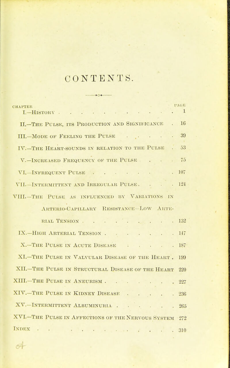 CONTENTS. CHAPTER l>Ali 15 I.—History 1 II. —The Pulse, its Production and Significance . 16 III. —Mode of Feeling the Pulse . . . .39 IV. —The Heart-sounds in relation to the Pulse . 53 V.—Increased Frequency of the Pulse . . .75 VI.— Infrequent Pulse .107 VII.—Intermittent and Irregular Pulse. . . . 121 VIII.— The Pulse as influenced by Variations in A KTERIO-C APILLARY RESISTANCE—LOW ARTE- RIAL Tension . . . 132 IX.—High Arterial Tension 117 X.—The Pulse in Acute Disease : .... 187 XI. —The Pulse in Valvular Disease of the Heart . 199 XII. —The Pulse in Structural Disease of the Heart 220 XIII. —The Pulse in Aneurism 227 XIV. —The Pulse in Kidney Disease 236 XV.—Intermittent Albuminuria . . . . . .265 XVI.—The Pulse in Affections of the Nervous system 272 Cnoex . . 310