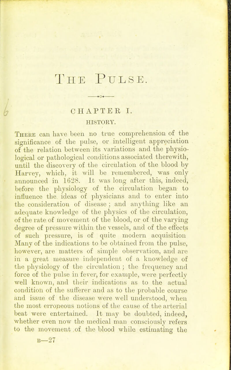 CHAPTER I. HISTORY. There can have been no true comprehension of the significance of the pulse, or intelligent appreciation of the relation between its variations and the physio- logical or pathological conditions associated therewith, until the discovery of the circulation of the blood by Harvey, which, it will be remembered, was only announced in 1628. It was long after this, indeed, before the physiology of the circulation began to influence the ideas of physicians and to enter into the consideration of disease ; and anything like an adequate knowledge of the physics of the circulation, of the rate of movement of the blood, or of the varying degree of pressure within the vessels, and of the effects of such pressure, is of quite modern acquisition Many of the indications to be obtained from the pulse, however, are matters of simple observation, and are in a great measure independent of a knowledge of the physiology of the circulation; the frequency and force of the pulse in fever, for example, were perfectly well known, and their indications as to the actual condition of the sufferer and as to the probable course and issue of the disease were well understood, when the most erroneous notions of the cause of the arterial beat were entertained. It may be doubted, indeed, whether even now the medical man consciously refers to the movement .of the blood while estimating the 13— 27