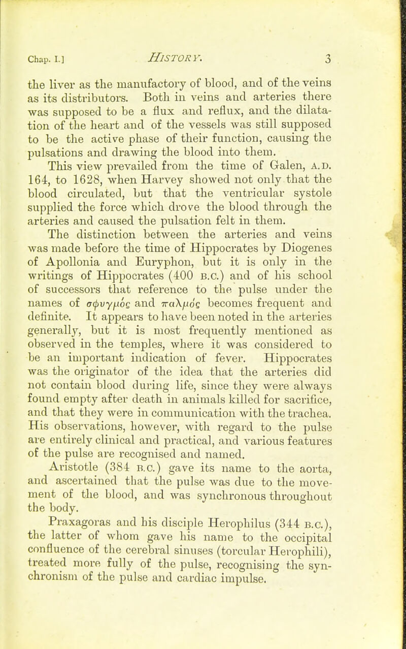 the liver as the manufactory of blood, and of the veins as its distributors. Both in veins and arteries there was supposed to be a flux and reflux, and the dilata- tion of the heart and of the vessels was still supposed to be the active phase of their function, causing the pulsations and drawing the blood into them. This view prevailed from the time of Galen, A.D. 164, to 1628, when Harvey showed not only that the blood circulated, but that the ventricular systole supplied the force which drove the blood through the arteries and caused the pulsation felt in them. The distinction between the arteries and veins was made before the time of Hippocrates by Diogenes of Apollonia and Euryphon, but it is only in the writings of Hippocrates (400 B.C.) and of his school of successors that reference to the pulse under the names of otpvy^oG and ttciX/jioq becomes frequent and definite. It appears to have been noted in the arteries generally, but it is most frequently mentioned as observed in the temples, where it was considered to be an important indication of fever. Hippocrates was the originator of the idea that the arteries did not contain blood during life, since they were always found empty after death in animals killed for sacrifice, and that they were in communication with the trachea. His observations, however, with regard to the pulse are entirely clinical and practical, and various features of the pulse are recognised and named. Aristotle (384 B.C.) gave its name to the aorta, and ascertained that the pulse was due to the move- ment of the blood, and was synchronous throughout the body. Praxagoras and his disciple Herophilus (344 B.C.), the latter of whom gave his name to the occipital confluence of the cerebral sinuses (torcular Herophili), treated more fully of the pulse, recognising the syn- chronism of the pulse and cardiac impulse.