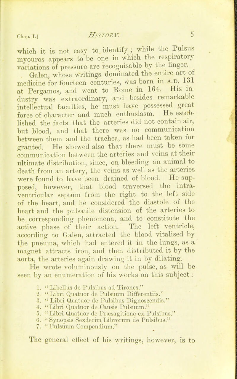 which it is not easy to identify ; while the Pulsus myouros appears to be one in which the respiratory variations of pressure are recognisable by the finger. Galen, whose writings dominated the entire art of medicine for fourteen centuries, was born in a.d. 131 at Pergamos, and went to Home in 164. His in- dustry was extraordinary, and besides remarkable intellectual faculties, he must have possessed great force of character and much enthusiasm. He estab- lished the facts that the arteries did not contain air, but blood, and that there was no communication between them and the trachea, as had been taken for granted. He showed also that there must be some communication between the arteries and veins at their ultimate distribution, since, on bleeding an animal to death from an artery, the veins as well as the arteries were found to have been drained of blood. He sup- posed, however, that blood traversed the intra- ventricular septum from the right to the left side of the heart, and he considered the diastole of the heart and the pulsatile distension of the arteries to be corresponding phenomena, and to constitute the active phase of their action. The left ventricle, according to Galen, attracted the blood vitalised by the pneuma, which had entered it in the lungs, as a magnet attracts iron, and then distributed it by the aorta, the arteries again drawing it in by dilating. He wrote voluminously on the pulse, as will be seen by an enumeration of his works on this subject: 1. Libellus do Pulsibus ad Tirones. 2.  Libri Quatuor do Pulsuum Differentiis. ?>.  Libri Quatuor de Pulsibus Lignoscendis. 4. Libri Quatuor do Causis Pulsuum. 6.  Libri Quatuor do Prsesagitione ex Pulsibus. 6.  Synopsis Soxdecim Librorum de Pulsibus. 7.  Pulsuum Compendium. The general effect of his writings, however, is to