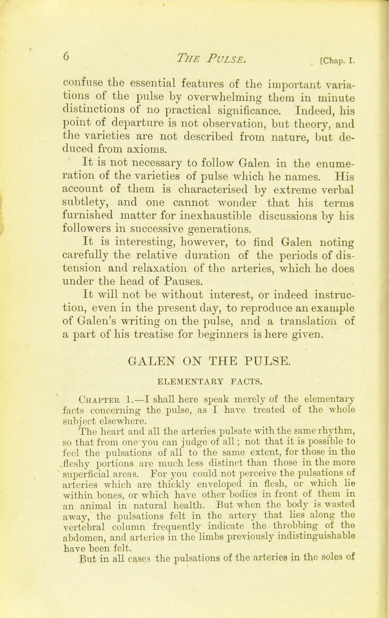 [Chap. I. confuse the essential features of the important varia- tions of the pulse by overwhelming them in minute distinctions of no practical significance. Indeed, his point of departure is not observation, but theory, and the varieties are not described from nature, but de- duced from axioms. It is not necessary to follow Galen in the enume- ration of the varieties of pulse which he names. His account of them is characterised by extreme verbal subtlety, and one cannot wonder that his terms furnished matter for inexhaustible discussions by his followers in successive generations. It is interesting, however, to find Galen noting carefully the relative duration of the periods of dis- tension and relaxation of the arteries, which he does under the head of Pauses. It will not be without interest, or indeed instruc- tion, even in the present clay, to reproduce an example of Galen's writing on the pulse, and a translation of a part of his treatise for beginners is here given. GALEN ON THE PULSE. ELEMENTARY FACTS. Chapter 1.—I shall here speak merely of the elementary facts concerning the pulse, as I have treated of the whole subject elsewhere. The heart and all the arteries pulsate with the same rhythm, so that from one you can judge of all; not that it is possible to feci the pulsations of all to the same extent, for those in the .fleshy portions are much less distinct than those in the more superficial areas. For you could not perceive the pulsations of arteries which are thickly enveloped in flesh, or which lie within bones, or which have other bodies in front of them in an animal in natural health. But when the body is wasted away, the pulsations felt in the artery that lies along the vertebral column frequently indicate the throbbing of the abdomen, and arteries in the'limbs previously indistinguishable have been felt. But in all cases the pulsations of the arteries in the soles of