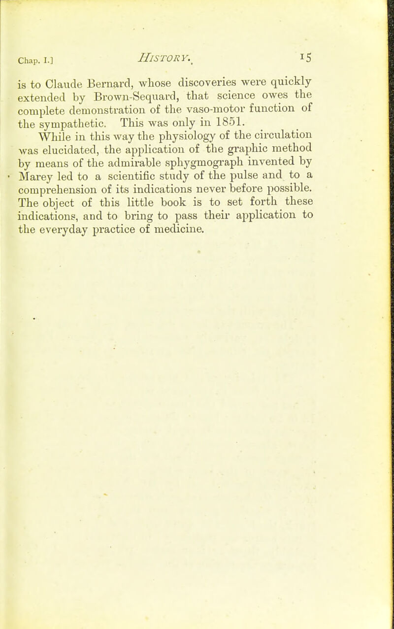 is to Claude Bernard, whose discoveries were quickly extended by Brown-Sequard, that science owes the complete demonstration of the vaso-motor function of the sympathetic. This was only in 1851. While in this way the physiology of the circulation was elucidated, the application of the graphic method by means of the admirable sphygmograph invented by • Marey led to a scientific study of the pulse and to a comprehension of its indications never before possible. The object of this little book is to set forth these indications, and to bring to pass their application to the everyday practice of medicine.