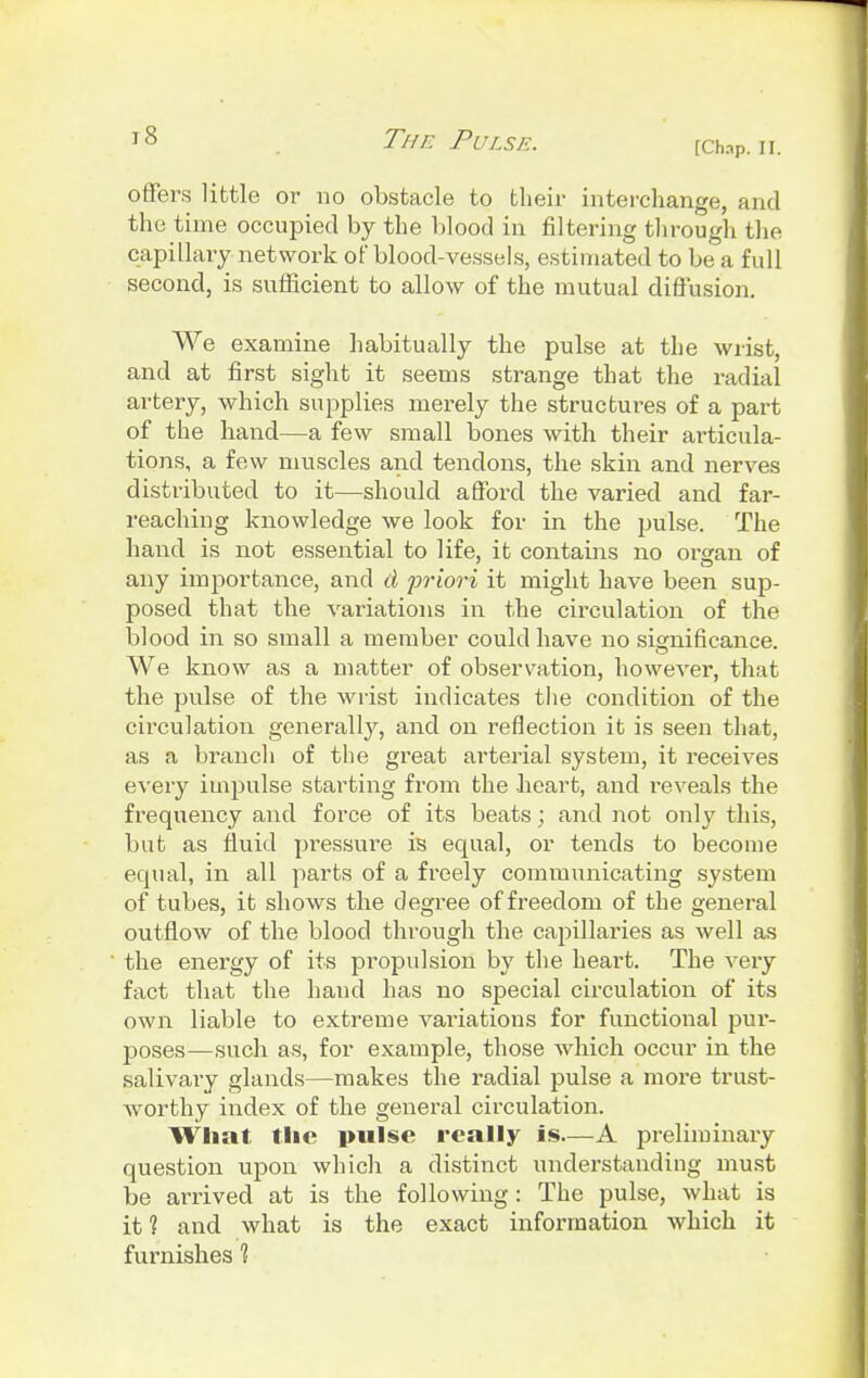 [Chap. II. offers little or no obstacle to their interchange, and the time occupied by the blood in filtering through the capillary network of blood-vessels, estimated to be a full second, is sufficient to allow of the mutual diffusion. We examine habitually the pulse at the wrist, and at first sight it seems strange that the radial artery, which supplies merely the structures of a part of the hand—a few small bones with their articula- tions, a few muscles and tendons, the skin and nerves distributed to it—should afford the varied and far- reaching knowledge we look for in the pulse. The hand is not essential to life, it contains no organ of any importance, and d priori it might have been sup- posed that the variations in the circulation of the blood in so small a member could have no significance. We know as a matter of observation, however, that the pulse of the wrist indicates the condition of the circulation generally, and on reflection it is seen that, as a branch of the great arterial system, it receives every impulse starting from the heart, and reveals the frequency and force of its beats; and not only this, but as fluid pressure is equal, or tends to become equal, in all parts of a freely communicating system of tubes, it shows the degree of freedom of the general outflow of the blood through the capillaries as well as the energy of its propulsion by the heart. The very fact that the hand has no special circulation of its own liable to extreme variations for functional pur- poses—such as, for example, those which occur in the salivary glands—makes the radial pulse a more trust- worthy index of the general circulation. What the pulse really is—A preliminary question upon which a distinct understanding must be arrived at is the following: The pulse, what is it 1 and what is the exact information which it furnishes 1