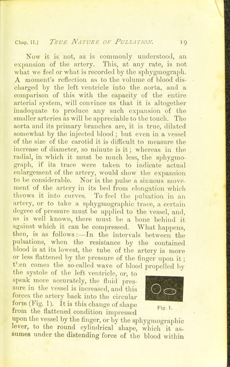 Now it is not, as is commonly understood, an expansion of the artery. This, at any rate, is not what we feel or what is recorded by the sphygmograph. A moment's reflection as to the volume of blood dis- charged by the left ventricle into the aorta, and a comparison of this with the capacity of the entire arterial system, will convince us that it is altogether inadequate to produce any such expansion of the smaller arteries as will be appreciable to the touch. The aorta and its primary branches are, it is true, dilated somewhat by the injected blood; but even in a vessel of the size of the carotid it is difficult to measure the increase of diameter, so minute is it; whereas in the radial, in which it must be much less, the sphygmo- graph, if its trace were taken to indicate actual enlargement of the artery, would show the expansion to be considerable. Nor is the pulse a sinuous move- ment' of the artery in its bed from elongation which throws it into curves. To feel the pulsation in an artery, or to take a sphygmographic trace, a certain degree of pressure must be applied to the vessel, and, as is well known, there must be a bone behind it against which it can be compressed. What happens, then, is as follows:—In the intervals between the pulsations, when the resistance by the contained blood is at its lowest, the tube of the artery is more or less flattened by the pressure of the finger upon it; t'^en comes the so-called wave of blood propelled by the systole of the left ventricle, or, to ^^^^^^ speak more accurately, the fluid pres- B sure in the vessel is increased, and this fo rces the artery back into the circular §H^m form (Fig. 1). It is this change of shape p.„ x from the flattened condition impressed upon the vessel by the finger, or by the sphygmographic lever, to the round cylindrical shape, which it as- sumes under the distending force of the blood within