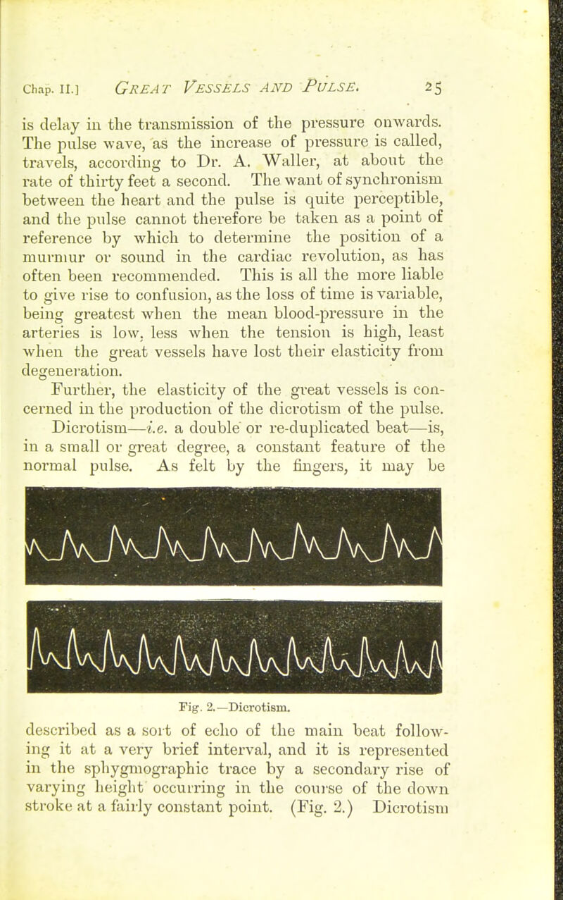 is delay in the transmission of the pressure onwards. The pulse wave, as the increase of pressure is called, travels, according to Dr. A. Waller, at about the rate of thirty feet a second. The want of synchronism between the heart and the pulse is quite perceptible, and the pulse cannot therefore be taken as a point of reference by which to determine the position of a murmur or sound in the cardiac revolution, as has often been recommended. This is all the more liable to give rise to confusion, as the loss of time is variable, being greatest when the mean blood-pressure in the arteries is low. less when the tension is high, least when the great vessels have lost their elasticity from degeneration. Further, the elasticity of the great vessels is con- cerned in the production of the dicrotism of the pulse. Dici'otism—i.e. a double or re-duplicated beat—is, in a small or great degree, a constant feature of the normal pulse. As felt by the fingers, it may be Tig. 2.—Dicrotism. described as a sort of echo of the main beat follow- ing it at a very brief interval, and it is represented in the sphygmographic trace by a secondary rise of varying height occurring in the course of the down stroke at a fairly constant point. (Fig. 2.) Dicrotism