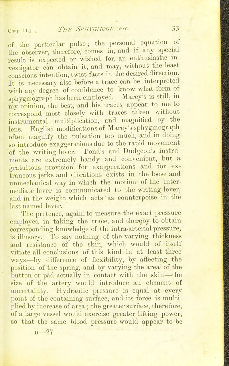 of the particular pulse; the personal equation of the observer, therefore, comes in, and if any special result is expected or wished for, an enthusiastic in- vestigator can obtain it, and may, without the least conscious intention, twist facts in the desired direction. It is necessary also before a trace can be interpreted with any degree of confidence to know what form of sphygmograph has been employed. Marey's is still, m my opinion, the best, and his traces appear to me to correspond most closely with traces taken without instrumental multiplication, and magnified by the lens. English modifications of Marey's sphygmograph often magnify the pulsation too much, and in doing so introduce exaggerations due to the rapid movement of the writing lever. Pond's and Dudgeon's instru- ments are extremely handy and convenient, but a gratuitous provision for exaggerations and for ex- traneous jerks and vibrations exists in the loose and unmechanical way in which the motion of the inter- mediate lever is communicated to the writing lever, and in the weight which acts' as counterpoise in the last-named lever. The pretence, again, to measure the exact pressure employed in taking the trace, and thereby to obtain corresponding knowledge of the intra-arterial pressure, is illusory. To say nothing of the varying thickness and resistance of the skin, which would of itself vitiate all conclusions of this kind in at least three ways—by difference of flexibility, by affecting the position of the spring, and by varying the area of the button or pad actually in contact with the skin—the size of the artery would introduce an element of uncertainty. Hydraulic pressure is equal at every point of the containing surface, and its force is multi- plied by increase of area ; the greater surface, therefore, of a large vessel would exercise greater lifting power, so that the same blood pressure would appear to be d—27