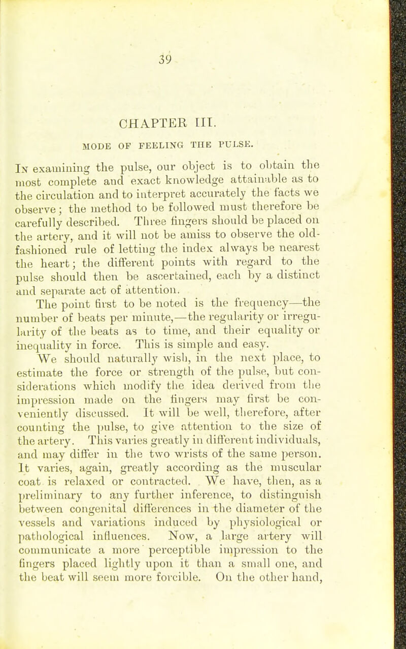 CHAPTER III. MODE OF FEELING THE PULSE. In examining the pulse, our object is to obtain the most complete and exact knowledge attainable as to the circulation and to interpret accurately the facts we observe; the method to be followed must therefore be carefully described. Three fingers should be placed on the artery, and it will not be amiss to observe the old- fashioned rule of letting the index always be nearest the heart; the different points with regard to the pulse should then be ascertained, each by a distinct and separate act of attention. The point first to be noted is the frequency—the number of beats per minute,—the regularity or irregu- larity of the beats as to time, and their equality or inequality in force. This is simple and easy. We should naturally wish, in the next place, to estimate the force or strength of the pulse, but con- siderations which modify the idea derived from the impression made on the fingers may first be con- veniently discussed. It will be well, therefore, after counting the pulse, to give attention to the size of the artery. This varies greatly in different individuals, and may differ in the two wrists of the same person. It varies, again, greatly according as the muscular coat is relaxed or contracted. We have, then, as a preliminary to any further inference, to distinguish between congenital differences in the diameter of the vessels and variations induced by physiological or pathological influences. Now, a large artery will communicate a more perceptible impression to the fingers placed lightly upon it than a small one, and the beat will seem more forcible. On the other hand,