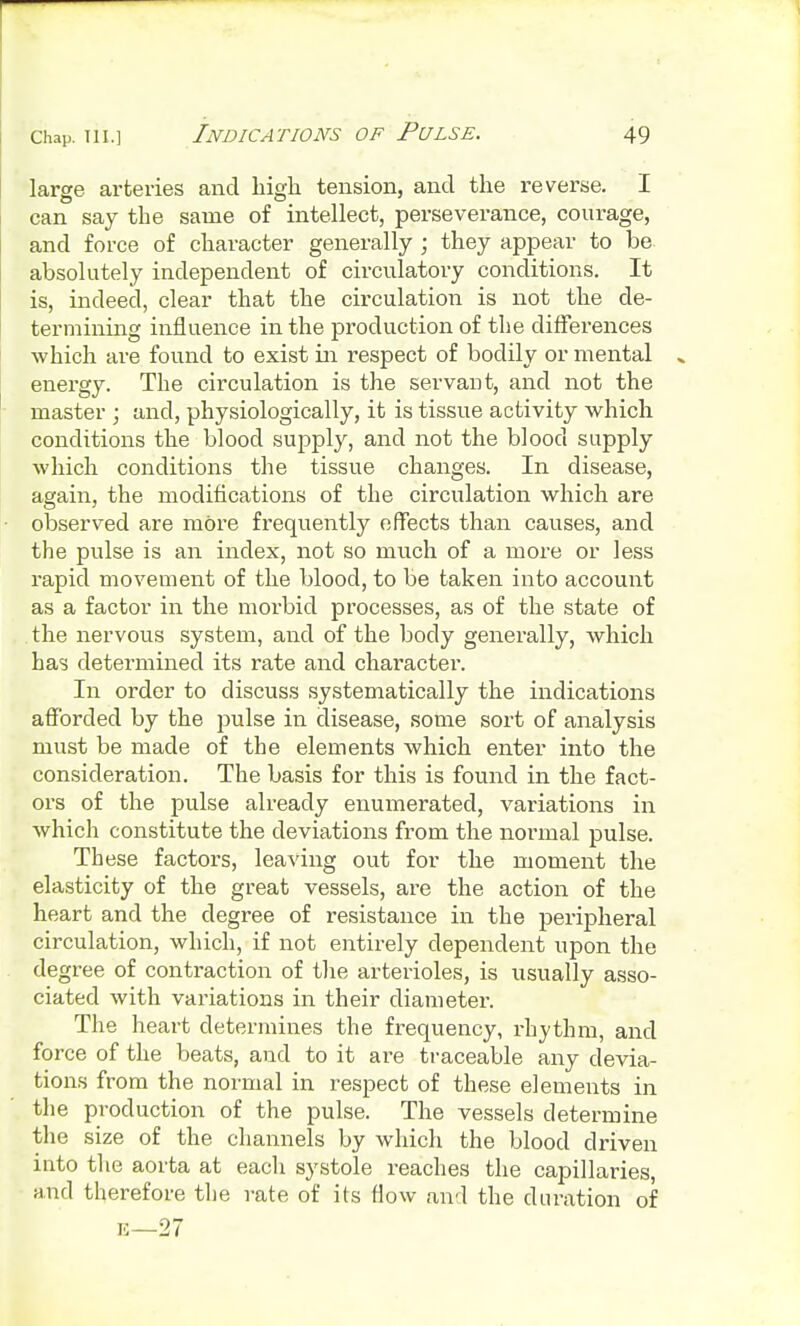 large arteries and high tension, and the reverse. I can say the same of intellect, perseverance, courage, and force of character generally ; they appear to be absolutely independent of circulatory conditions. It is, indeed, clear that the circulation is not the de- termining influence in the production of the differences which are found to exist in respect of bodily or mental energy. The circulation is the servant, and not the master ; and, physiologically, it is tissue activity which conditions the blood supply, and not the blood supply which conditions the tissue changes. In disease, again, the modifications of the circulation which are observed are more frequently effects than causes, and the pulse is an index, not so much of a more or less rapid movement of the blood, to be taken into account as a factor in the morbid processes, as of the state of the nervous system, and of the body geneially, which has determined its rate and character. In order to discuss systematically the indications afforded by the pulse in disease, some sort of analysis must be made of the elements which enter into the consideration. The basis for this is found in the fact- ors of the pulse already enumerated, variations in which constitute the deviations from the normal pulse. These factors, leaving out for the moment the elasticity of the great vessels, are the action of the heart and the degree of resistance in the peripheral circulation, which, if not entirely dependent upon the degree of contraction of the arterioles, is usually asso- ciated with variations in their diameter. The heart determines the frequency, rhythm, and force of the beats, and to it are traceable any devia- tions from the normal in respect of these elements in the production of the pulse. The vessels determine the size of the channels by which the blood driven into the aorta at each systole reaches the capillaries, and therefore the rate of its flow and the duration of