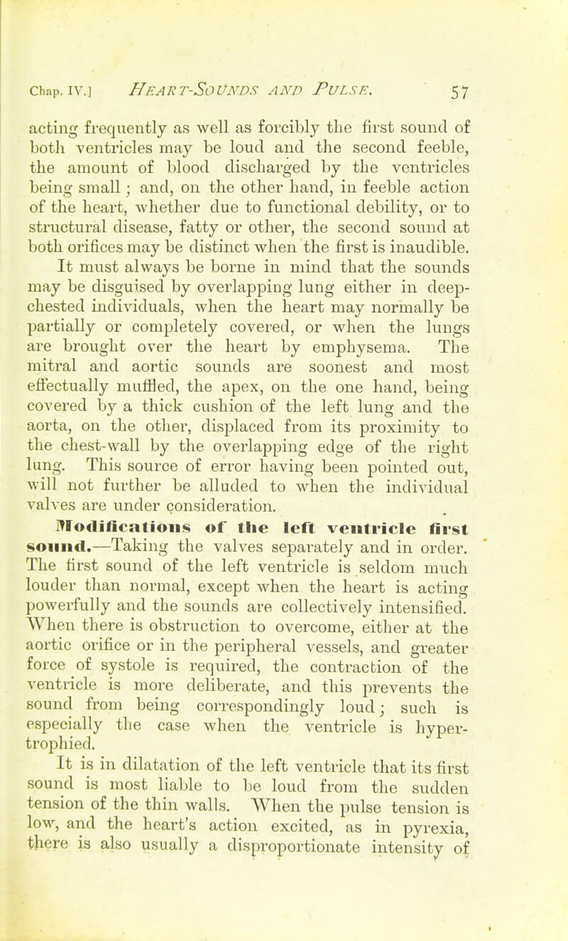 acting frequently as well as forcibly the first sound of both -ventricles may be loud and the second feeble, the amount of blood discharged by the ventricles being small; and, on the other hand, in feeble action of the heart, whether due to functional debility, or to structural disease, fatty or other, the second sound at both orifices may be distinct when the first is inaudible. It must always be borne in mind that the sounds may be disguised by overlapping lung either in deep- chested individuals, when the heart may normally be partially or completely covered, or when the lungs are brought over the heart by emphysema. The mitral and aortic sounds are soonest and most effectually muffled, the apex, on the one hand, being covered by a thick cushion of the left lung and the aorta, on the other, displaced from its proximity to the chest-wall by the overlapping edge of the right lung. This source of error having been pointed out, will not further be alluded to when the individual valves are under consideration. Modifications of the left ventricle first sound.—Taking the valves separately and in order. The first sound of the left ventricle is seldom much louder than normal, except when the heart is acting powerfully and the sounds are collectively intensified. When there is obstruction to overcome, either at the aortic orifice or in the peripheral vessels, and greater force of systole is required, the contraction of the ventricle is more deliberate, and this prevents the sound from being correspondingly loud; such is especially the case when the ventricle is hyper- trophied. It is in dilatation of the left ventricle that its first sound is most liable to be loud from the sudden tension of the thin walls. When the pulse tension is low, and the heart's action excited, as in pyrexia, there is also usually a disproportionate intensity of