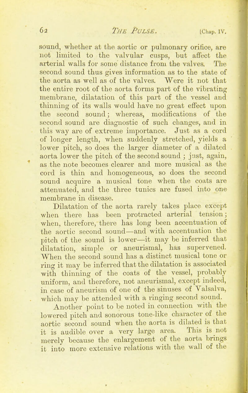 sound, whether at the aortic or pulmonary orifice, are not limited to the valvular cusps, but affect the arterial walls for some distance from the valves. The second sound thus gives information as to the state of the aorta as well as of the valves. Were it not that the entire root of the aorta forms part of the vibrating membrane, dilatation of this part of the vessel aud thinning of its walls would have no great effect upon the second sound; whereas, modifications of the second sound are diagnostic of such changes, and in this way are of extreme importance. Just as a cord of longer length, when suddenly stretched, yields a lower pitch, so does the larger diameter of a dilated aorta lower the pitch of the second sound ; just, again, as the note becomes clearer and more musical as the cord is thin and homogeneous, so does the second sound acquire a musical tone when the coats are attenuated, and the three tunics are fused into one membrane in disease. Dilatation of the aorta rarely takes place except when there has been protracted arterial tension; when, therefore, there has long been accentuation of the aortic second sound—and with accentuation the pitch of the sound is lower—it may be inferred that dilatation, simple or aneurismal, has supervened. When the second sound has a distinct musical tone or ring it may be inferred that the dilatation is associated with thinning of the coats of the vessel, probably uniform, and therefore, not aneurismal, except indeed, in case of aneurism of one of the sinuses of Valsalva, which may be attended with a ringing second sound. Another point to be noted in connection with the lowered pitch and sonorous tone-like character of the aortic second sound when the aorta is dilated is that it is audible over a very large area. This is not merely because the enlargement of the aorta brings it into more extensive l-elations with the wall of the