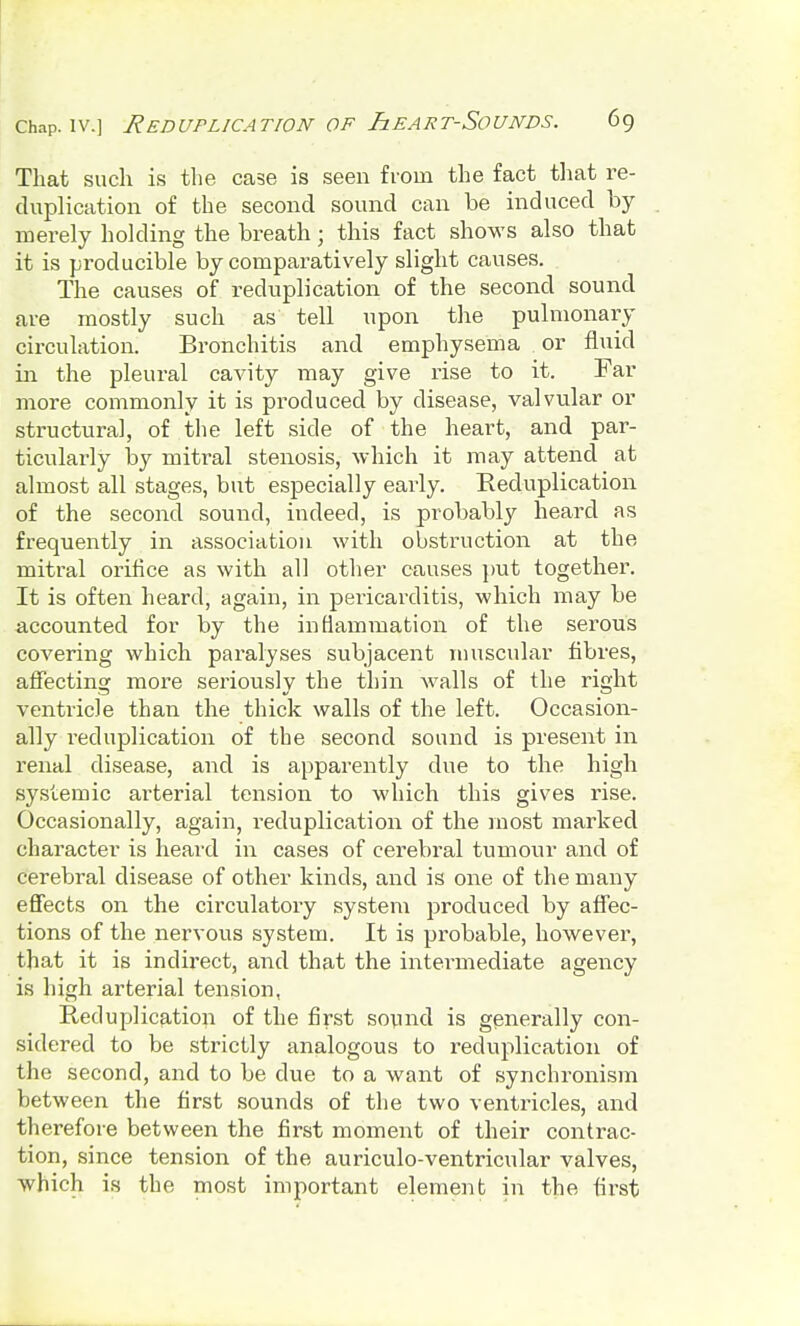 That such is the case is seen from the fact that re- duplication of the second sound can be induced by merely holding the breath; this fact shows also that it is producible by comparatively slight causes. The causes of reduplication of the second sound are mostly such as tell upon the pulmonary circulation. Bronchitis and emphysema or fluid in the pleural cavity may give rise to it. Far more commonly it is produced by disease, valvular or structural, of the left side of the heart, and par- ticularly by mitral stenosis, which it may attend at almost all stages, but especially early. Reduplication of the second sound, indeed, is probably heard as frequently in association with obstruction at the mitral orifice as with all other causes put together. It is often heard, again, in pericarditis, which may be accounted for by the inflammation of the serous covering which paralyses subjacent muscular fibres, affecting more seriously the thin walls of the right ventricle than the thick walls of the left. Occasion- ally reduplication of the second sound is present in renal disease, and is apparently due to the high systemic arterial tension to which this gives rise. Occasionally, again, reduplication of the most marked character is heard in cases of cerebral tumour and of cerebral disease of other kinds, and is one of the many effects on the circulatory system produced by affec- tions of the nervous system. It is probable, however, that it is indirect, and that the intermediate agency is high arterial tension, Reduplication of the first sound is generally con- sidered to be strictly analogous to reduplication of the second, and to be due to a want of synchronism between the first sounds of the two ventxncles, and therefore between the first moment of their contrac- tion, since tension of the auriculo-ventricular valves, which is the most important element in the first