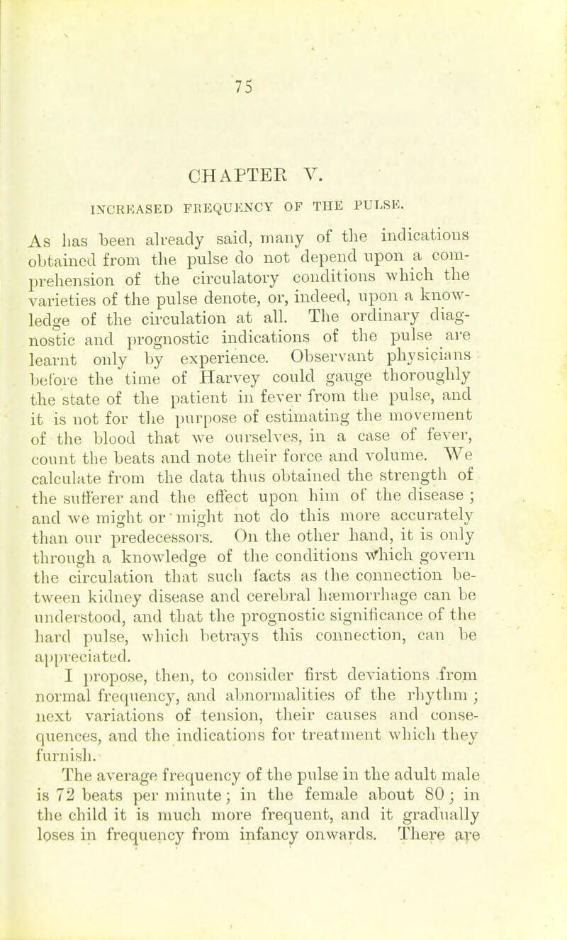 CHAPTER V. INCREASED FREQUENCY OF THE PULSE. As has been already said, many of the indications obtained from the pulse do not depend upon a com- prehension of the circulatory conditions which the varieties of the pulse denote, or, indeed, upon a know- ledge of the circulation at all. The ordinary diag- nostic and prognostic indications of the pulse are learnt only by experience. Observant physicians before the time of Harvey could gauge thoroughly the state of the patient in fever from the pulse, and it is not for the purpose of estimating the movement of the blood that we ourselves, in a case of fever, count the beats and note their force and volume. We calculate from the data thus obtained the strength of the sufferer and the effect upon him of the disease ; and we might or1 might not do this more accurately than our predecessors. On the other hand, it is only through a knowledge of the conditions winch govern the circulation that such facts as the connection be- tween kidney disease and cerebral haemorrhage can be understood, and that the prognostic significance of the hard pulse, which betrays this connection, can be appreciated. I propose, then, to consider first deviations .from normal frequency, and abnormalities of the rhythm ; next variations of tension, their causes and conse- quences, and the indications for treatment which they furnish. The average frequency of the pulse in the adult male is 72 beats per minute; in the female about 80; in the child it is much more frequent, and it gradually loses in frequency from infancy onwards. There are