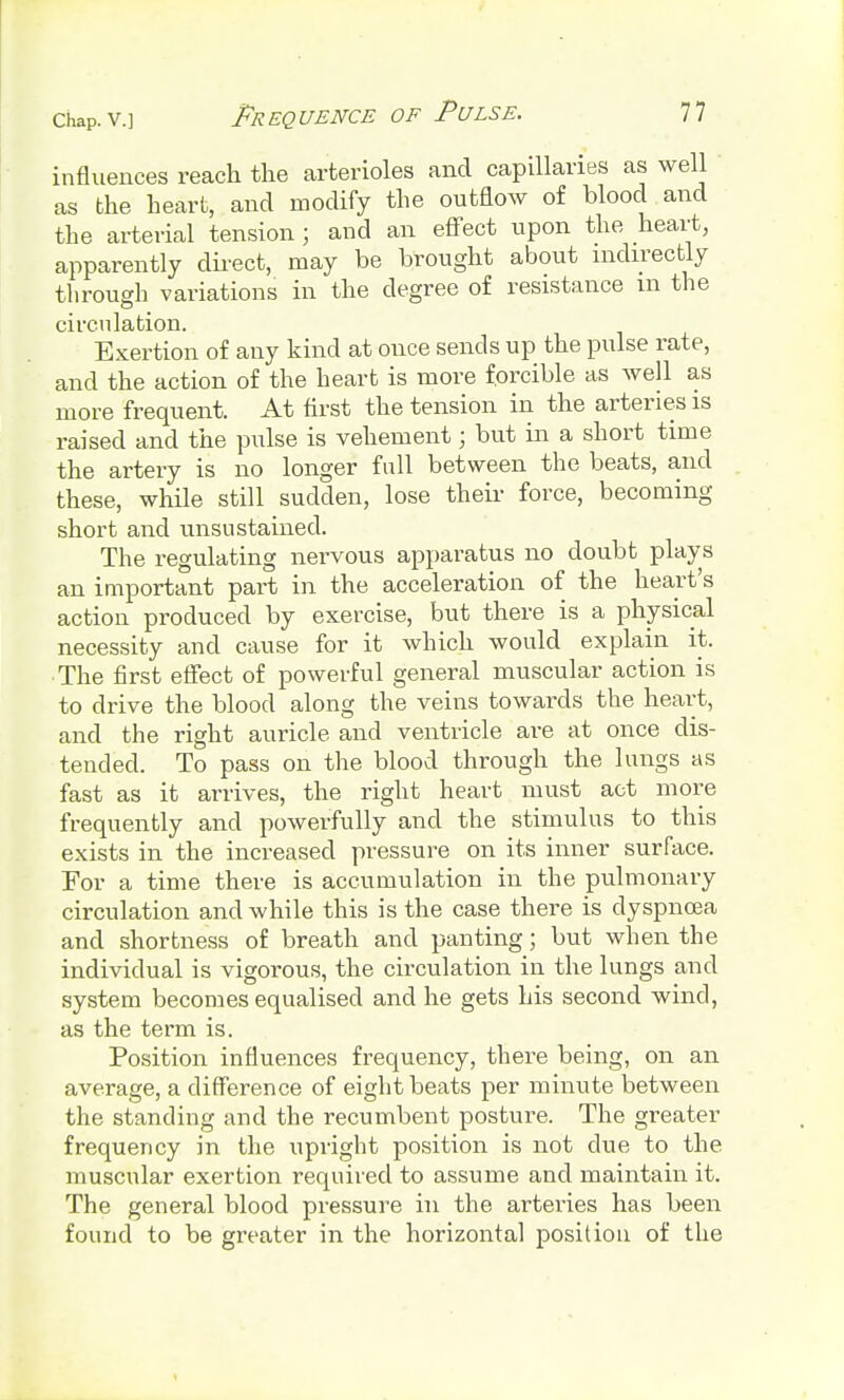 influences reach the arterioles and capillaries as well as the heart, and modify the outflow of blood and the arterial tension; and an effect upon the heart, apparently direct, may be brought about indirectly through variations in the degree of resistance m the circulation. Exertion of any kind at ouce sends up the pulse rate, and the action of the heart is more forcible as well as more frequent. At first the tension in the arteries is raised and the pulse is vehement; but in a short time the artery is no longer fall between the beats, and these, while still sudden, lose their force, becoming- short and unsu stained. The regulating nervous apparatus no doubt plays an important part in the acceleration of the heart's action produced by exercise, but there is a physical necessity and cause for it which would explain it. The first effect of powerful general muscular action is to drive the blood along the veins towards the heart, and the right auricle and ventricle are at once dis- tended. To pass on the blood through the lungs as fast as it arrives, the right heart must act more frequently and powerfully and the stimulus to this exists in the increased pressure on its inner surface. For a time there is accumulation in the pulmonary circulation and while this is the case there is dyspnoea and shortness of breath and panting; but when the individual is vigorous, the circulation in the lungs and system becomes equalised and he gets his second wind, as the term is. Position influences frequency, there being, on an average, a difference of eight beats per minute between the standing and the recumbent posture. The greater frequency in the upright position is not clue to the muscular exertion required to assume and maintain it. The general blood pressure in the arteries has been found to be greater in the horizontal position of the