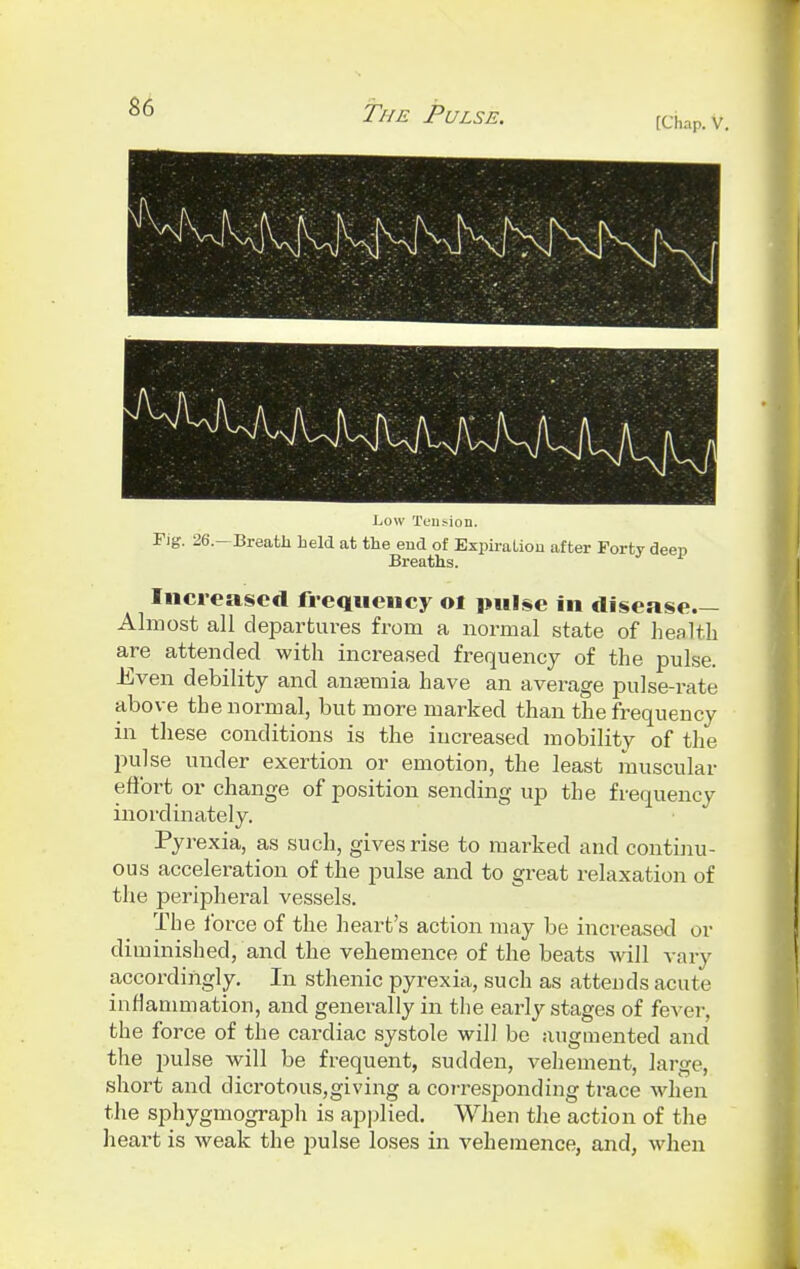 Fig. 26.—Breath held at the end of Expiration after Forty deep Breaths. Increased frequency oi pulse in disease- Almost all departures from a normal state of health are attended with increased frequency of the pulse. Even debility and anaemia have an average pulse-rate above the normal, but more marked than the frequency in these conditions is the increased mobility of the pulse under exertion or emotion, the least muscular effort or change of position sending vip the frequency inordinately. Pyrexia, as such, gives rise to marked and continu- ous acceleration of the pulse and to great relaxation of the peripheral vessels. The force of the heart's action may be increased or diminished, and the vehemence of the beats will vary accordingly. In sthenic pyrexia, such as attends acute inflammation, and generally in the early stages of fever, the force of the cardiac systole will be augmented and the pulse will be frequent, sudden, vehement, large, short and dicrotous,giving a corresponding trace when the sphygmograph is applied. When the action of the heart is weak the pulse loses in vehemence, and, when