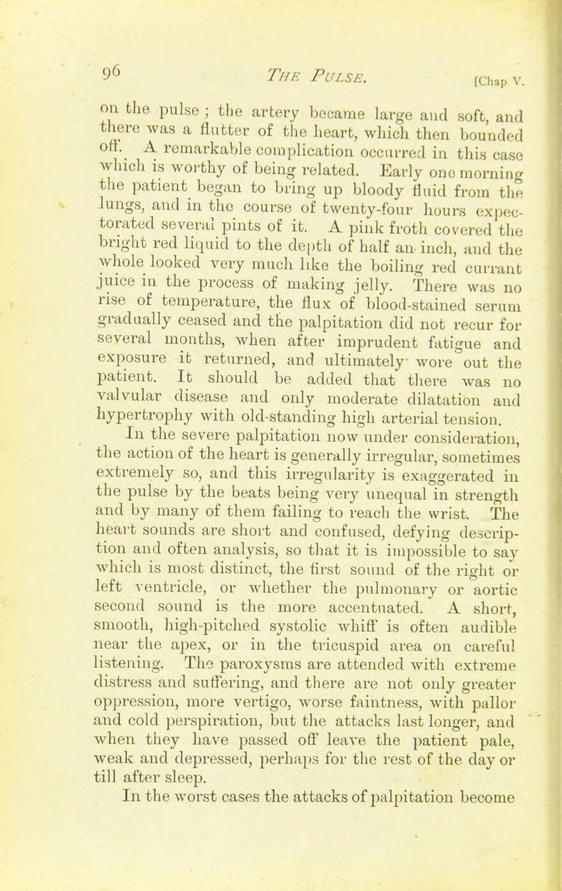 [Chap v. on the pulse ; the artery became large and soft, and there was a nutter of the heart, which then bounded off. A remarkable complication occurred in this case which is worthy of being related. Early one morning the patient began to bring up bloody fluid from the lungs, and in the course of twenty-four hours expec- torated several pints of it. A pink froth covered the bright red liquid to the depth of half an inch, and the whole looked very much like the boiling red currant juice in the process of making jelly. There was no rise of temperature, the flux of blood-stained serum gradually ceased and the palpitation did not recur for several months, when after imprudent fatigue and exposure it returned, and ultimately- wore out the patient. It should be added that there was no valvular disease and only moderate dilatation and hypertrophy with old-standing high arterial tension. In the severe palpitation now under consideration, the action of the heart is generally irregular, sometimes extremely so, and this irregularity is exaggerated in the pulse by the beats being very unequal in strength and by many of them failing to reach the wrist. The heart sounds are short and confused, defying descrip- tion and often analysis, so that it is impossible to say which is most distinct, the first sound of the right or left ventricle, or whether the pulmonary or aortic second sound is the more accentuated. A short, smooth, high-pitched systolic whiff is often audible near the apex, or in the tricuspid area on careful listening. The paroxysms are attended with extreme distress and suffering, and there are not only greater oppression, more vertigo, worse faintness, with pallor and cold perspiration, but the attacks last longer, and when they have passed off leave the patient pale, weak and depressed, perhaps for the rest of the day or till after sleep. In the worst cases the attacks of palpitation become