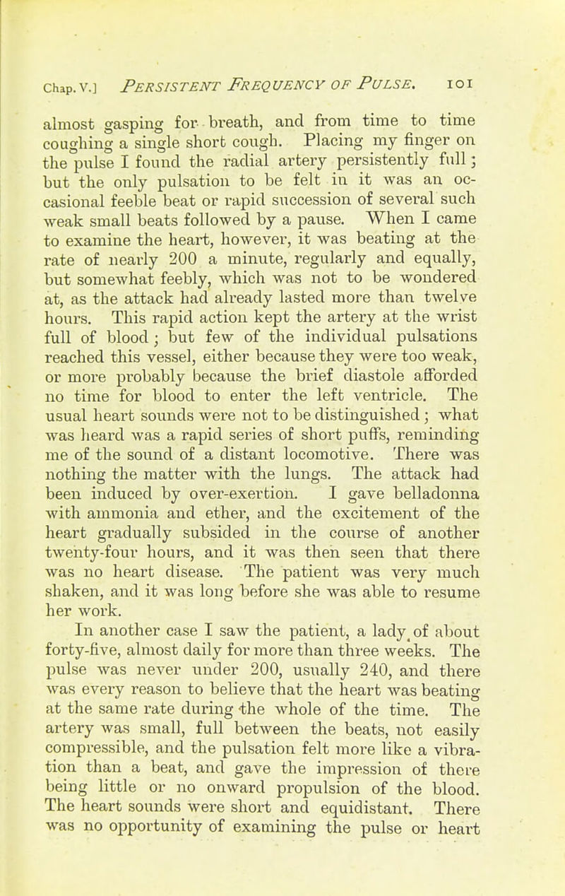 almost gasping for- breath, and from time to time coughing a single short cough. Placing my finger on the pulse I found the radial artery persistently full; but the only pulsation to be felt in it was an oc- casional feeble beat or rapid succession of several such weak small beats followed by a pause. When I came to examine the heart, however, it was beating at the rate of nearly 200 a minute, regularly and equally, but somewhat feebly, which was not to be wondered at, as the attack had already lasted more than twelve hours. This rapid action kept the artery at the wrist full of blood; but few of the individual pulsations reached this vessel, either because they were too weak, or more probably because the brief diastole afforded no time for blood to enter the left ventricle. The usual heart sounds were not to be distinguished ; what was heard was a rapid series of short puffs, reminding me of the sound of a distant locomotive. There was nothing the matter with the lungs. The attack had been induced by over-exertion. I gave belladonna with ammonia and ether, and the excitement of the heart gradually subsided in the course of another twenty-four hours, and it was then seen that there was no heart disease. The patient was very much shaken, and it was long before she was able to resume her work. In another case I saw the patient, a lady of about forty-five, almost daily for more than three weeks. The pulse was never under 200, usually 240, and there was every reason to believe that the heart was beating at the same rate during 'the whole of the time. The artery was small, full between the beats, not easily compressible, and the pulsation felt more like a vibra- tion than a beat, and gave the impression of there being little or no onward propulsion of the blood. The heart sounds were short and equidistant. There was no opportunity of examining the pulse or heart