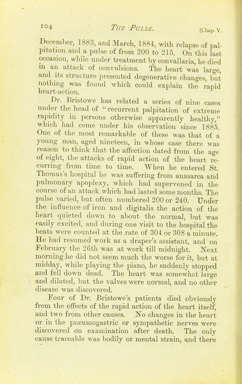 [Chap. V. December, 1883, and March, 1884, with relapse of pal- pitation and a pulse of from 200 to 215. On this last occasion, while under treatment by convallaria, he died in an attack of convulsions. The heart was large, and its structure presented degenerative changes, but nothing was found which could explain the rapid heart-action. Dr. Bristowe has related a series of nine cases under the head of  recurrent palpitation of extreme rapidity in persons otherwise apparently healthy, which had come under his observation since 1885. One of the most remarkable of these was that of a young man, aged nineteen, in whose case there was reason to think that the affection dated from the age of eight, the attacks of rapid action of the heart re- curring from time to time. When he entered St. Thomas's hospital he was suffering from anasarca and pulmonary apoplexy, which had supervened in the course of an attack which had lasted some months. The pulse varied, but often numbered 200 or 240. Under the influence of iron and digitalis the action of the heart quieted down to about the normal, but was easily excited, and during one visit to the hospital the beats were counted at the rate of 304 or 308 a minute. He had resumed work as a draper's assistant, and on February the 26th was at work till midnight. Next morning he did not seem much the worse for it, but at midday, while playing the piano, he suddenly stopped and fell down dead. The heart was somewhat large and dilated, but the valves were normal, and no other disease was discovered. Four of Dr. Bristowe's patients died obviously from the effects of the rapid action of the heart itself, and two from other causes. No changes in the heart or in the pneumogastric or sympathetic nerves were discovered On examination after death. The only cause traceable was bodily or mental strain, and there