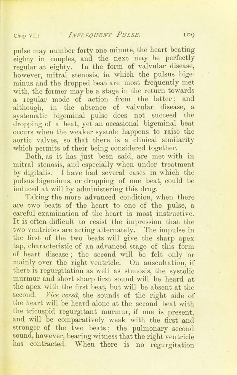 pulse may number forty one minute, the heart beating eighty in couples, and the next may be perfectly regular at eighty. In the form of valvular disease, however, mitral stenosis, in which the pulsus bige- minus and the dropped beat are most frequently met with, the former may be a stage in the return towards a regular mode of action from the latter; and although, in the absence of valvular disease, a systematic bigeminal pulse does not succeed the dropping of a beat, yet an occasional bigeminal beat occurs when the weaker systole happens to raise the aortic valves, so that there is a clinical similarity which permits of their being considered together. Both, as it has just been said, are met with in mitral stenosis, and especially when under treatment by digitalis. I have had several cases in which the pulsus bigeminus, or dropping of one beat, could be induced at will by administering this drug. Taking the more advanced condition, when there are two beats of the heart to one of the pulse, a careful examination of the heart is most instructive. It is often difficult to resist the impression that the two ventricles are acting alternately. The impulse in the first of the two beats will give the sharp apex tap, characteristic of an advanced stage of this form of heart disease; the second will be felt only or mainly over the right ventricle. On auscultation, if there is regurgitation as well as stenosis, the systolic murmur and short sharp first sound will be heard at the apex with the first beat, but will be absent at the second. Vice versci, the sounds of the right side of the heart will be heard alone at the second beat with the tricuspid regurgitant murmur, if one is present, and will be comparatively weak with the first and stronger of the two beats; the pulmonary second sound, however, bearing witness that the right ventricle has contracted. When there is no regurgitation