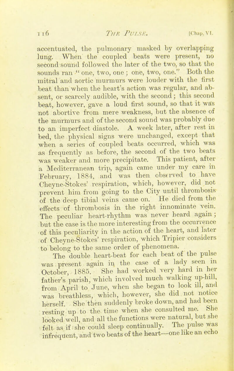 accentuated, the pulmonary masked by overlapping lung. When the coupled beats were present, no second sound followed the later of the two, so that the sounds ran  one, two, one ; one, two, one. Both the mitral and aortic murmurs were louder with the first beat than when the heart's action was regular, and ab- sent, or scarcely audible, with the second; this second beat, however, gave a loud first sound, so that it was not abortive from mere weakness, but the absence of the murmurs and of the second sound was probably due to an imperfect diastole. A week later, after rest in bed, the physical signs were unchanged, except that when a series of coupled beats occurred, which was as frequently as before, the second of the two beats was weaker and more precipitate. This patient, after a Mediterranean trip, again came under my care in February, 1884, and was then observed to have Cheyne-Stokes' respiration, which, however, did not prevent him from going to the City until thrombosis of the deep tibial veins came on. He died from the effects of thrombosis in the right innominate vein. The peculiar heart-rhythm was never heard again ; but the case is the more interesting from the occurrence of this peculiarity in the action of the heart, and later of Cheyne-Stokes' respiration, which Tripier considers to belong to the same order of phenomena. The double heart-beat for each beat of the pulse was present again in the case of a lady seen in October, 1885. She had worked very hard in her father's parish, which involved much walking up-hill, from April to June, when she began to look ill, and was breathless, which, however, she did not notice herself. She then suddenly broke down, and had been resting up to the time when she consulted me. She looked well, and all the functions were natural, but she felt as if she could sleep continually. The pulse was infrequent, and two beats of the heart—one like an echo